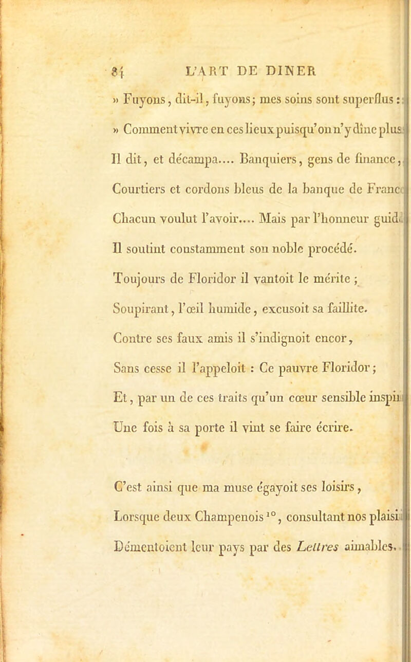 » Fuyons, clil-il, fuyons; mes soins sont superflus : J » Commentvivre en ces lieux puisqu’onn’ydînc plus^ Il dit, et de'campa.... Banquiers, gens de finance,| Courtiers et cordons bleus de la banque de France, Chacun voulut l’avoir.... Mais par l’honneur guidi.|( Il soutint constamment son noble procédé. Toujours de Floridor il vantoit le mérite ; Soupirant, l’œil humide, excusoit sa faiUite. Contre ses faux amis il s’indignoit encor, Sans cesse il l’appeloit : Ce pauvre Floridor ; Et, par un de ces traits qu’un cœur sensible inspii ! Une fois à sa porte il vint se faire écrire. ! C’est ainsi que ma muse égayoit ses loisirs, Lorsque deux Champenoisconsultant nos plaisi I Démentoient leur pays par des Lettres aimables, :