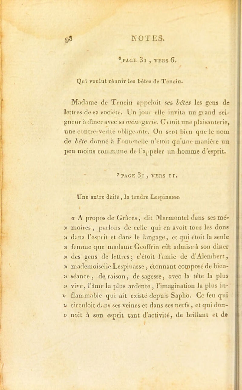 KO T K s. î)8 *PACE 3l , VEBS 6. Qui voulut réunir les bêles de Tencln. Madnme de Tencin appploit ses hâtes les gens de lettres de sa socielc. Ln joui clic invita un giand sei- gneur 5 dîner avec sa mcn''ÿene. (reioil une plaisaulcric, une eontrc-vei ile oliligcatilc. On sent Iiicn que le nom de hâte donne h l'onlcnclle ti’eioit qu’une manière uii peu moins commune de l'appeler un homme d’esprit. t PAGE 3 I , VERS I r. Une autre délié, la tendre Lcspinasse. 1 « A propos de Grâces, dit Marmontel dans scs mc'- » moiies, parlons de celle qui en avoit tous les dons J) dans l’cspiit et dans le langage, et qui cloit la seule » femiuc que madame Geoll'rin cîlt aduiiseh son dîner » des gens de lettres j c’cloit l’amie de d’Alcmbert, J) mademoiselle Lespinassc , étonnant composé de bien- j) séance, de. raison, de sagesse, avec la télé la plus )) vive, l’âme la plus ardente, l’imagination la plus in- w flammablc qui ait existé depuis Sapbb. Ce feu qui V circuloit dans ses veines et dans scs nerfs, et qui don- n noit â son esprit tant d’activité, de brillant et de