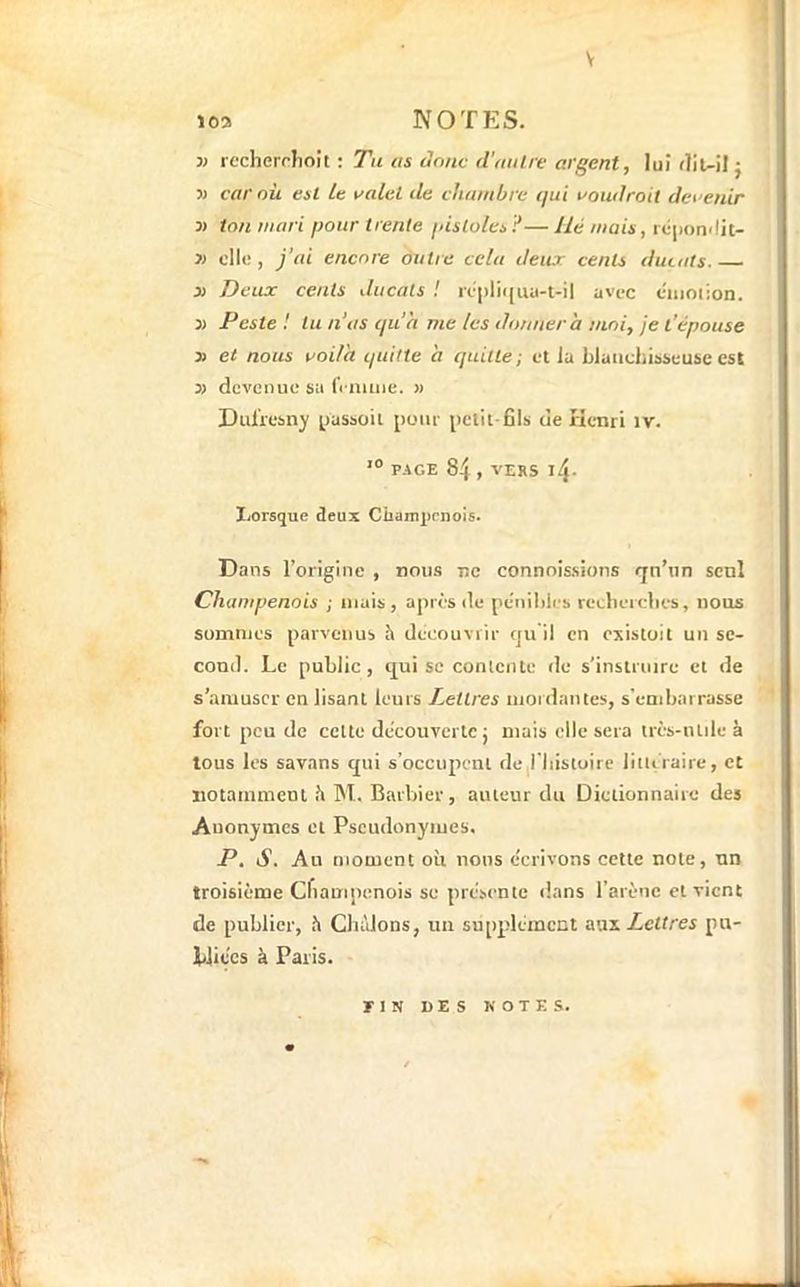 V 103 NOTES. 3) rccherriioit : Tu as donc d'aiilre argent, lui flit-il j 3) car où est le valet de chambre qui voudrait devenir 3) ton mari pour trente pisloles — Hé mais, rù|ionrlic- 3) clic, j’ai encore outre cela deux cents ducats. X Deux cents ducats ! rcpliijua-t-il avec ciiiotion. 3) Peste ! tu n'as cjua me les donnera moi, je t’épouse 3) et nous voila quitte a quitte; et la blauchibscuse est 33 devenue sa frnuiie. » Dulïcsny pasboit pour pciit-fils de Henri iv. PAGE 84 , VERS l4- I/Orsquc deux Champenois. Dans l’origine , nous ne connoissions <jn’nn seul Champenois ; mais, après de pèniliies reeberclies, nous sommes parvenus h découvrir tju il en oxistoil un se- cond. Le public, c[ui SC conlciUe de s’instruire et de s’amuser enlisant leurs Lettres mordantes, s'enibarrasse fort peu de celte decouverte j mais elle sera très-iUile à tous les savans cjui s’occupent rie l'histoire litlLiaire, et notamment .’i M, Bartrier, auteur du Dictionnaire des Anonymes et Pseudonymes. P. S. An moment où nous écrivons cette note, un troisième Cfiampenois se prcbcnte dans l’arène et vient de publier, h Chàlons, un supplément a\ij. Lettres pu- bliées à Paris. TIH «ES K O T E s.