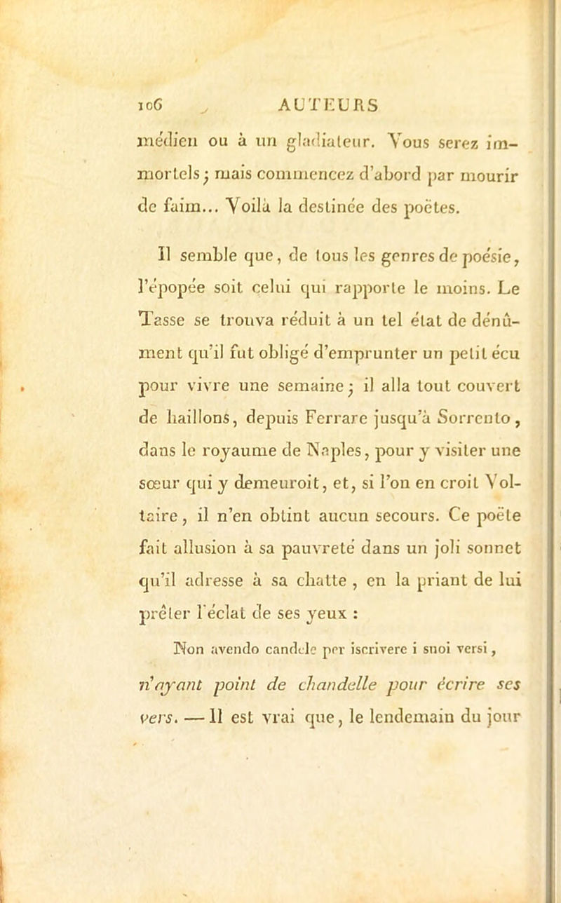 inedieii ou à un gladialeur. Vous serez im- morlels ^ mais commencez d’abord par mourir de faim... Voilà la deslinée des poètes. Il semble que, de tous les genres de poésie, l’épopée soit celui qui rapporte le moins. Le Tasse se trouva réduit à un tel état de dénû- ment qu’il fut obligé d’emprunter un petit écu pour vivre une semaine^ il alla tout couvert de baillons, depuis Ferrare jusqu’à Sorreuto, dans le royaume de N.aples, pour y visiter une sœur qui y demeuroit, et, si l’on en croit Vol- taire , il n’en obtint aucun secours. Ce poète fait allusion à sa pauvreté dans un joli sonnet qu’il adresse à sa chatte , en la priant de lui prêter l'éclat de ses yeux : Non avendo candclc por iscrlverc i snoi vers!, n'njant point de chandelle pour écrire ses vers, —11 est vrai que, le lendemain du jour