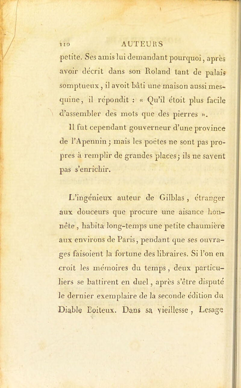 petite. Ses amis lui demandant pourquoi, après avoir décrit dans son Roland tant de palais somptueux, il avoit bâti une maison aussi mes- quine, il répondit : « Qu’il étoit plus facile d’assembler des mots que des pierres ». 11 fut cependant gouverneur d’une province de l’Apennin j mais les poètes ne sont pas pro- pres à remplir de grandes jilaces^ ils ne savent j pas s’enrichir. L’ingénieux auteur de Gilblas , étranger j aux douceurs que procure une aisance bon- < nête , habita long-temps une petite chaumière j aux environs de Paris, jiendant que ses ouvra- j ges faisoient la fortune des libraires. Si l’on en ! croit les mémoires du temps, deux j^articu- i liers se battirent en duel, après s’être disputé | le dernier exemplaire de la seconde édition du i H Diable Boiteux. Dans sa vieillesse , Lesage