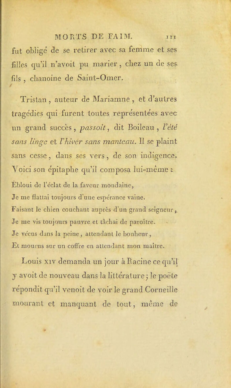 fut obligé de se retirer avec sa femme et ses filles qu’il n’avoil pu marier, chez un de ses fils , chanoine de Saint-Omer. / Tristan , auteur de Mariamne , et d’autres tragédies qui furent toutes représentées avec un grand succès, passait, dit Boileau, l’été sans linge et Vhivér sans manteau. 11 se plaint sans cesse, dans ses vers, de son indigence. A’oici son épitaphe qu’il composa lui-même : Ebloui (le l’cclat de la faveur mondaine, Je me flattai toujours d'une cspcTance vaine. Faisant le chien couchant auprès d’un grand seigneur, Je me vis toujours pauvre et tâchai de paroître. Je vécus dans la peine, attendant le bonheur. Et mourus sur un coffre en attendant mon maître. Louis xiv demanda un jour à Racine ce qu’il y avoit de nouveau dans la littérature^ le poète répondit qu’il venoil de voir le grand Corneille mourant et manquant de tout, même de