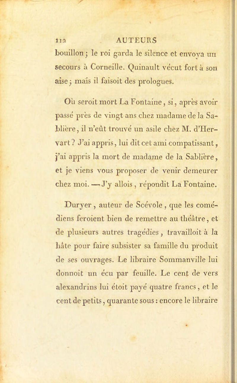 bouillon ^ le roi garda le silence et envoya un secours à Corneille. Quinault vécut fort à son aise ; mais il faisoit des prologues. Où seroit mort La Fontaine, si, ajirès avoir passé près de vingt ans chez madame de la Sa- blière, il n’eût trouvé un asile chez M. d’Her- vart ? J’ai appris, lui dit cet ami compatissant, j’ai appris la mort de madame de la Sablière, et je viens vous proposer de venir demeurer chez moi. — J’y allois , répondit La Fontaine. Duryer , auteur de Scévole , que les comé- diens feroient bien de remettre au théâtre, et de plusieurs autres tragédies, Iravailloit à la liâle pour faire subsister sa famille du produit de ses ouvrages. Le libraire Sommanville lui donnoit un écu par feuille. Le cent de vers alexandrins lui éloit payé quatre francs, et le cent de petits, quarante sous : encore le libraire