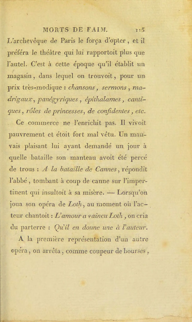 I/arclievêque de Paris le força d’opter, et il préféra le théâtre qui lui rajiportoit plus que Tautel. C’est a cette époque qu’il établit un magasin, dans lequel on Irouvoit, pour un prix très-modique : chansons, sermons , ma- drigaux^ panégyriques , épithalames , canti- ques, rôles de princesses, de confidentes, etc. Ce commerce ne l’enriclut pas. Il vivoit pauvrement et étoit fort mal vêtu. Ün mau- vais plaisant lui ayant demandé un jour à quelle bataille son manteau avoit été percé de trous : A la bataille de Cannes, répondit l’abbé , tombant à coup de canne sur l’imper- tinent qui insulloit à sa misère. — Lorsqu’on joua son opéra de LotJi, au moment oh l’ac- teur chantoit : L’amour a vaincu Lolh, on cria du parterre : Qiiil en donne une à l’auteur. A la première représentation d’un autre opéra, on arrêla, comme coupeur de bourses.