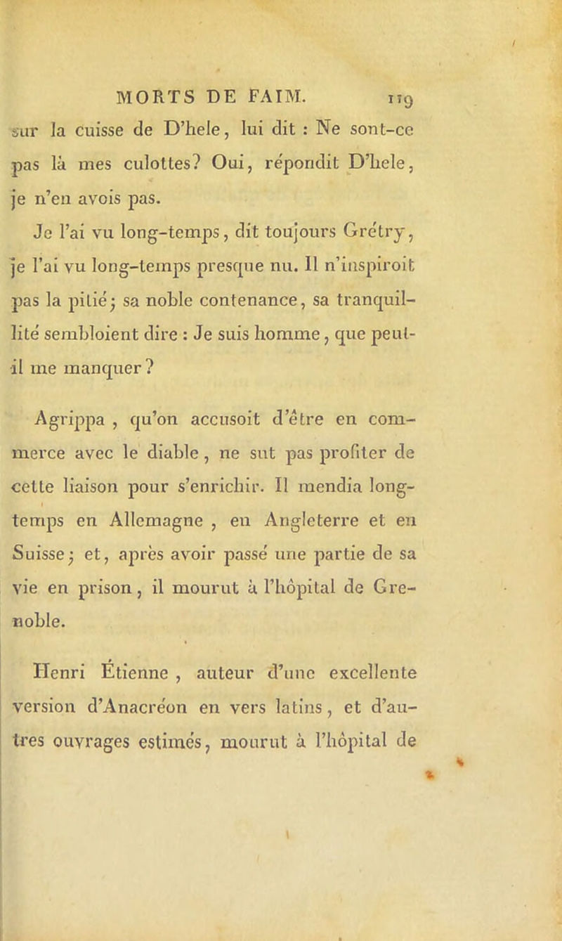 sur Ja cuisse de D’hele, lui dit : Ne sont-ce pas là mes culottes? Oui, répondit D’iiele, Je n’eu avois pas. Je l’ai vu long-temps, dit toujours Grétry, Je l’ai vu long-temps presrpie nu. Il n’inspiroit pas la pilié^ sa noble contenance, sa tranquil- lité sembloient dire : Je suis homme, que peut- il me manquer? Agrippa , qu’on accusoit d’être en com- merce avec le diable, ne sut pas profiter de cette liaison pour s’enrichir. Il mendia long- temps en Allemagne , eu Angleterre et en Suissej et, après avoir passé une partie de sa vie en prison, il mourut à l’hôpital de Gi’e- noble. Henri Etienne , auteur d’une excellente version d’Anacréon en vers latins, et d’au- tres ouvrages estimés, mourut ù l’hôpital de
