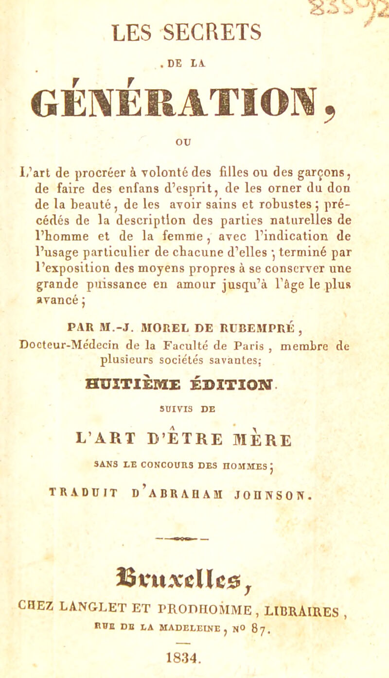 . DE LA. GÉNÉRATION, OXJ I.’art de procréer à volonté des filles ou des garçons, de faire des enfans d’esprit, de les orner du don de la beauté, de les avoir sains et robustes ; pré- cédés de la description des parties naturelles de l’homme et de la femme, avec l’indication de l’usage particulier de chacune d’elles •, terminé par l’exposition des moyens propres à se conserver une grande puissance en amour jusqu’à l’âge le plus avancé ; PAR M.-J. MOREL DE RÜBEMPRÉ , Docteur-Médecin de la Faculté de Paris , membre de plusieurs sociétés savantes; HUITIÈME ÉDITION SUIVIS DE L’ART D’ÊTRE MERE SANS LE CONCOURS DES nOMMES j TRADUIT D’ABRAHAM JOHNSON. ÎSvuxcUce, CHEZ LANGLET ET PRODHOMME , LIBRAIRES , n»E DE LA MADELEINE, N» 87.
