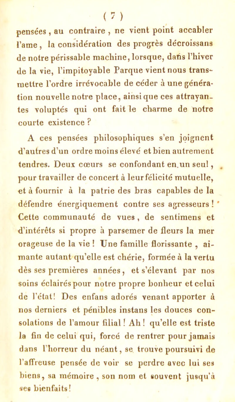 pensées , au contraire , ne vient point accabler l’ame , la considération des progrès décroissans de notre périssable machine, lorsque, dahs l’hiver de la vie, l’impitoyable Parque vient nous trans- mettre l’ordre irrévocable de céder à une généra- tion nouvelle notre place, ainsique ces attrayan- tes voluptés qui ont fait le charme de notre courte existence ? A ces pensées philosophiques s’en joignent d’autres d’un ordre moins élevé et bien autrement tendres. Deux cœurs se confondant en.un seul, pour travailler de concert à leurfélicité mutuelle, et à fournir à la patrie des bras capables de la défendre énergiquement contre ses agresseurs ! ’ Cette communauté de vues, de sentimens et d’intérêts si propre à parsemer de fleurs la mer orageuse de la vie ! Une famille florissante , ai- mante autant qu’elle est chérie, formée à la vertu dès ses premières années, et s’élevant par nos soins éclairés pour notre propre bonheur et celui de l’état! Des enfans adorés venant apporter à nos derniers et pénibles instans les douces con- solations de l’amour filial ! Ah ! qu’elle est triste la fin de celui qui, forcé de rentrer pour jamais dans l’horreur du néant, se trouve poursuivi de l’affreuse pensée de voir se perdre avec lui ses biens, sa mémoire , son nom et souvent jusqu'à scs bienfaits !