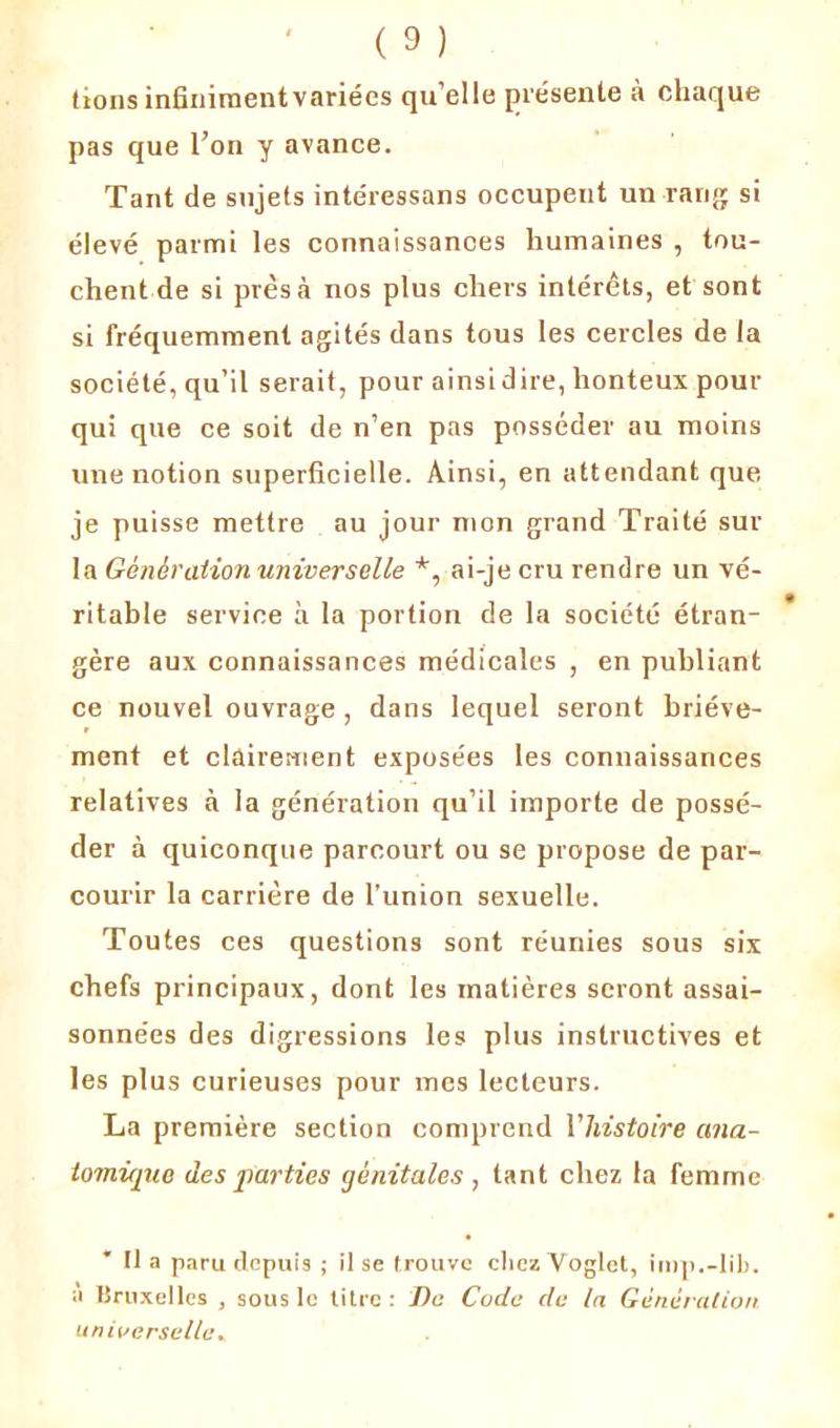tionsinfinimentvariées qu’elle présente à chaque pas que l’on y avance. Tant de sujets intéressans occupent un rang si élevé parmi les connaissances humaines , tou- chent de si près à nos plus chers intérêts, et sont si fréquemment agités dans tous les cercles de la société, qu’il serait, pour ainsi dire, honteux pour qui que ce soit de n’en pas posséder au moins une notion superficielle. Ainsi, en attendant que je puisse mettre au jour mon grand Traité sur la Génération universelle *, ai-je cru rendre un vé- ritable service à la portion de la société étran- gère aux connaissances médicales , en publiant ce nouvel ouvrage , dans lequel seront briève- ment et clairement exposées les connaissances relatives à la génération qu’il importe de possé- der à quiconque parcourt ou se propose de par- courir la carrière de l’union sexuelle. Toutes ces questions sont réunies sous six chefs principaux, dont les matières seront assai- sonnées des digressions les plus instructives et les plus curieuses pour mes lecteurs. La première section comprend Vhistoire ana- tomique des parties génitales, tant chez la femme Ha paru depuis ; il se trouve chez Voglet, inip.-lib. a Bruxelles , sous le titre : De Code de la Génération universelle.