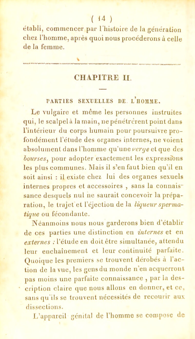 ( <4 ) établi, commencer par l'histoire de la génération chez l’homme, après quoi nous procéderons à celle de la femme. CHAPITRE II PARTIES SEXUELLES DE l’hOMÎIE. Le vulgaire et même les personnes instruites qui, le scalpel à la main, ne pénétrèrent point dans l’intérieur du corps humain pour poursuivre pro- fondément l’étude des organes internes, ne voient absolument dans l’homme qu'une verye et que des bourses, pour adopter exactement les expressi'ons les plus communes. Mais il s’en faut bien qu’il en soit ainsi : il existe chez lui des organes sexuels internes propres et accessoires , sans la connais- sance desquels nul ne saurait concevoir la prépa- ration, le trajet et l'éjection de la liqueur spervia- tique ou fécondante. Néanmoins nous nous garderons bien d’établir de ces parties une distinction en internes et eu externes : l'étude en doit être simultanée, attendu leur enchaînement et leur continuité parfaite. Quoique les premiers se trouvent dérobés à l’ac- tion de la vue, les gens du monde n’en acquerront pas moins une parfaite connaissance , par la des- cription claire que nous allons en donner, et cc, sans qu ils se trouvent nécessités de recourir aux dissections. L’appareil génital de l’homme se compose de