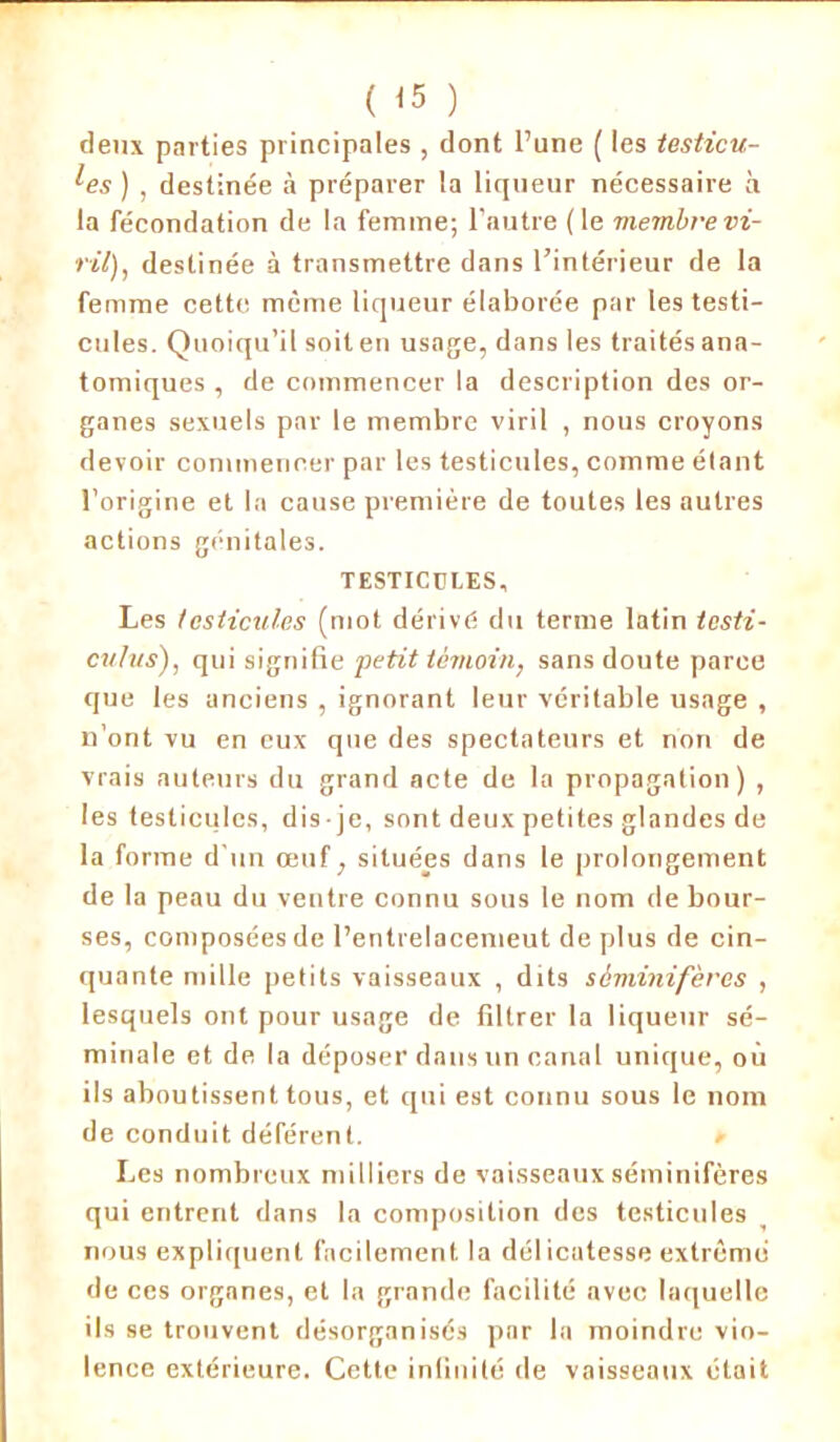 ( <5 ) deux parties principales , dont l’une ( les testicu- les ) , destinée à préparer la liqueur nécessaire à la fécondation de la femme; l’autre (le viembre vi- ril), destinée à transmettre dans l’intérieur de la femme cette même liqueur élaborée par les testi- cules. Quoiqu’il soit en usage, dans les traités ana- tomiques , de commencer la description des or- ganes sexuels par le membre viril , nous croyons devoir commencer par les testicules, comme étant l’origine et la cause première de toutes les autres actions génitales. TESTICULES, Les testicules (mot dérivé du terme latin tcsti- culus), qui signifie petit témoin, sans doute parce que les anciens , ignorant leur véritable usage , n’ont vu en eux que des spectateurs et non de vrais auteurs du grand acte de la propagation) , les testicules, dis je, sont deux petites glandes de la forme d'un œuf, situées dans le prolongement de la peau du ventre connu sous le nom de bour- ses, composées de l’entrelacemeut de plus de cin- quante mille petits vaisseaux , dits sèminifères , lesquels ont pour usage de filtrer la liqueur sé- minale et de la déposer dans un canal unique, où ils aboutissent, tous, et qui est connu sous le nom de conduit déférent. » Les nombreux milliers de vaisseaux sèminifères qui entrent dans la composition des testicules nous expliquent facilement, la délicatesse extrême' de ces organes, et la grande facilité avec laquelle ils se trouvent désorganisés par la moindre vio- lence extérieure. Cette infinité de vaisseaux était