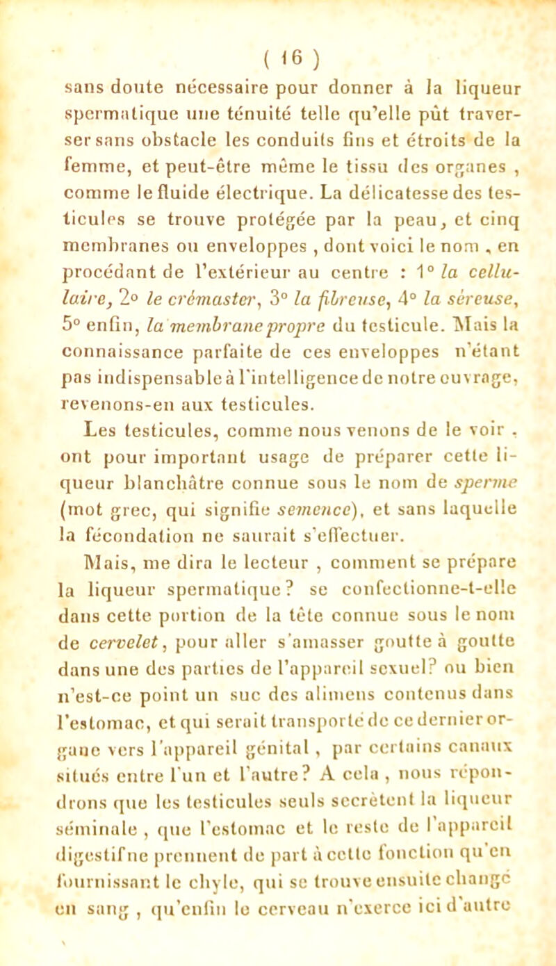 ( <6 ) sans doute nécessaire pour donner à la liqueur spermatique une ténuité telle qu’elle pût traver- ser sans obstacle les conduits fins et étroits de la femme, et peut-être même le tissu des organes , comme le fluide électrique. La délicatesse des tes- ticules se trouve protégée par la peau, et cinq membranes ou enveloppes , dont voici le nom , en procédant de l’extérieur au centre : î0 la cellu- laire, 2° le crémaster, 3° la fibreuse, 4° la séreuse, 5° enfin, la'membrane propre du testicule. Mais la connaissance parfaite de ces enveloppes n’étant pas indispensable à l'intelligence de notre ouvrage, revenons-en aux testicules. Les testicules, comme nous venons de le voir , ont pour important usage de préparer cette li- queur blanchâtre connue sous le nom de sperme (mot grec, qui signifie semence), et sans laquelle la fécondation ne saurait s'effectuer. Mais, me dira le lecteur , comment se prépare la liqueur spermatique ? se confectionne-t-elle dans cette portion de la tête connue sous le nom de cervelet, pour aller s'amasser goutte à goutte dans une des parties de l’appareil sexuel? ou bien n’est-ce point un suc des alimens contenus dans l’estomac, et qui serait transporté de ce dernier or- gane vers l’appareil génital, par certains canaux situés entre l'un et l’autre? À cela , nous répon- drons que les testicules seuls secrétent la liqueur séminale , que l’estomac et le reste de 1 appareil digestif ne prennent de part à cette fonction qu en fournissant le chyle, qui se trouve ensuite changé en sang , qu’enfin le cerveau n’exerce ici d autre