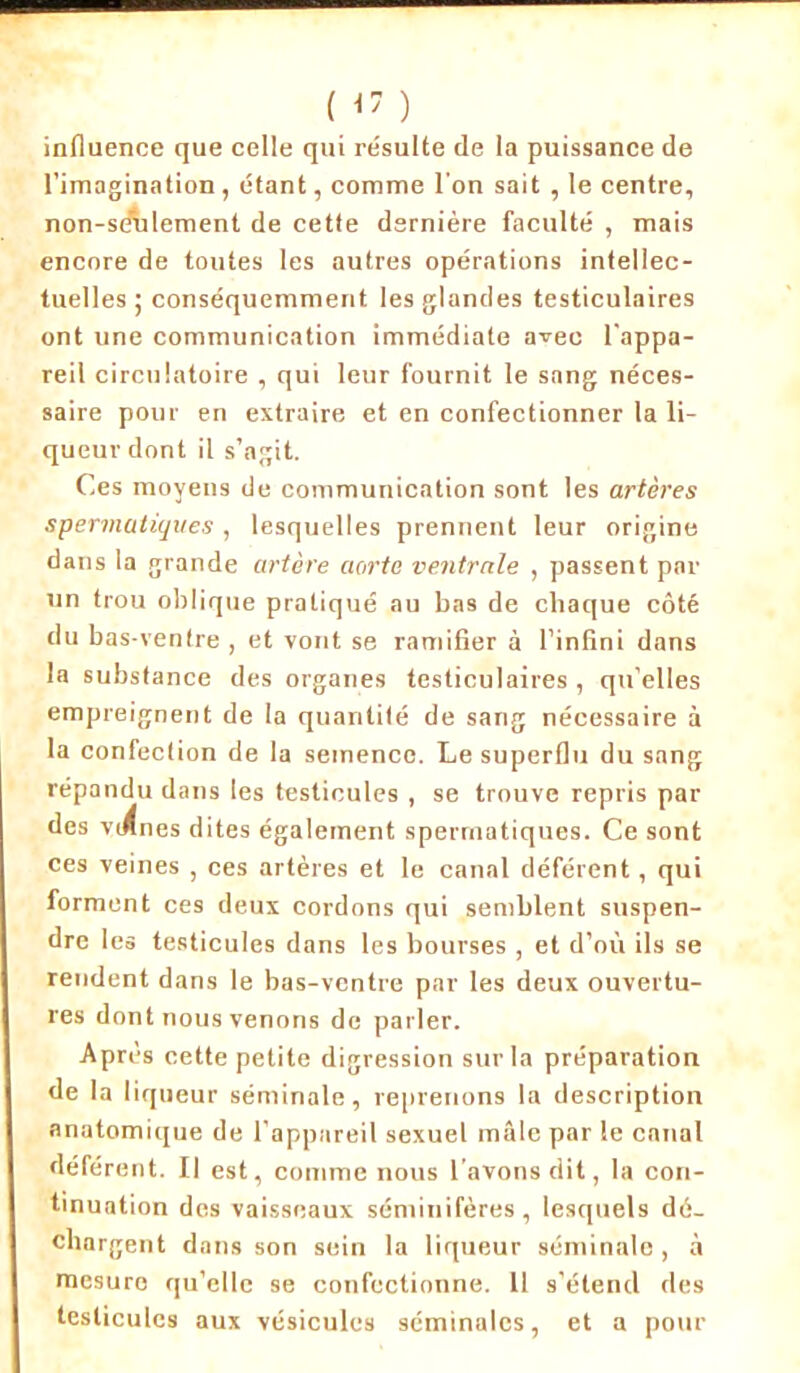 ( <7 ) influence que celle qui résulte de la puissance de l’imagination, étant, comme l'on sait , le centre, non-sAdement de cette dernière faculté , mais encore de toutes les autres opérations intellec- tuelles ; conséquemment les glandes testiculaires ont une communication immédiate avec l'appa- reil circulatoire , qui leur fournit le sang néces- saire pour en extraire et en confectionner la li- queur dont il s’agit. Ces moyens de communication sont les artères spermatiques , lesquelles prennent leur origine dans la grande artère aorte ventrale , passent par un trou oblique pratiqué au bas de chaque côté du bas-ventre , et vont se ramifier à l’infini dans la substance des organes testiculaires , qu’elles empreignent de la quantité de sang nécessaire à la confection de la semence. Le superflu du sang répandu dans les testicules , se trouve repris par des vignes dites également spermatiques. Ce sont ces veines , ces artères et le canal déférent, qui forment ces deux cordons qui semblent suspen- dre les testicules dans les bourses , et d’où ils se rendent dans le bas-ventre par les deux ouvertu- res dont nous venons de parler. Après cette petite digression sur la préparation de la liqueur séminale, reprenons la description anatomique de l’appareil sexuel mâle par le canal déférent. Il est, comme nous l’avons dit, la con- tinuation des vaisseaux séminifères, lesquels dé- chargent dans son sein la liqueur séminale , à mesure qu’elle se confectionne. 11 s’étend des testicules aux vésicules séminales, et a pour