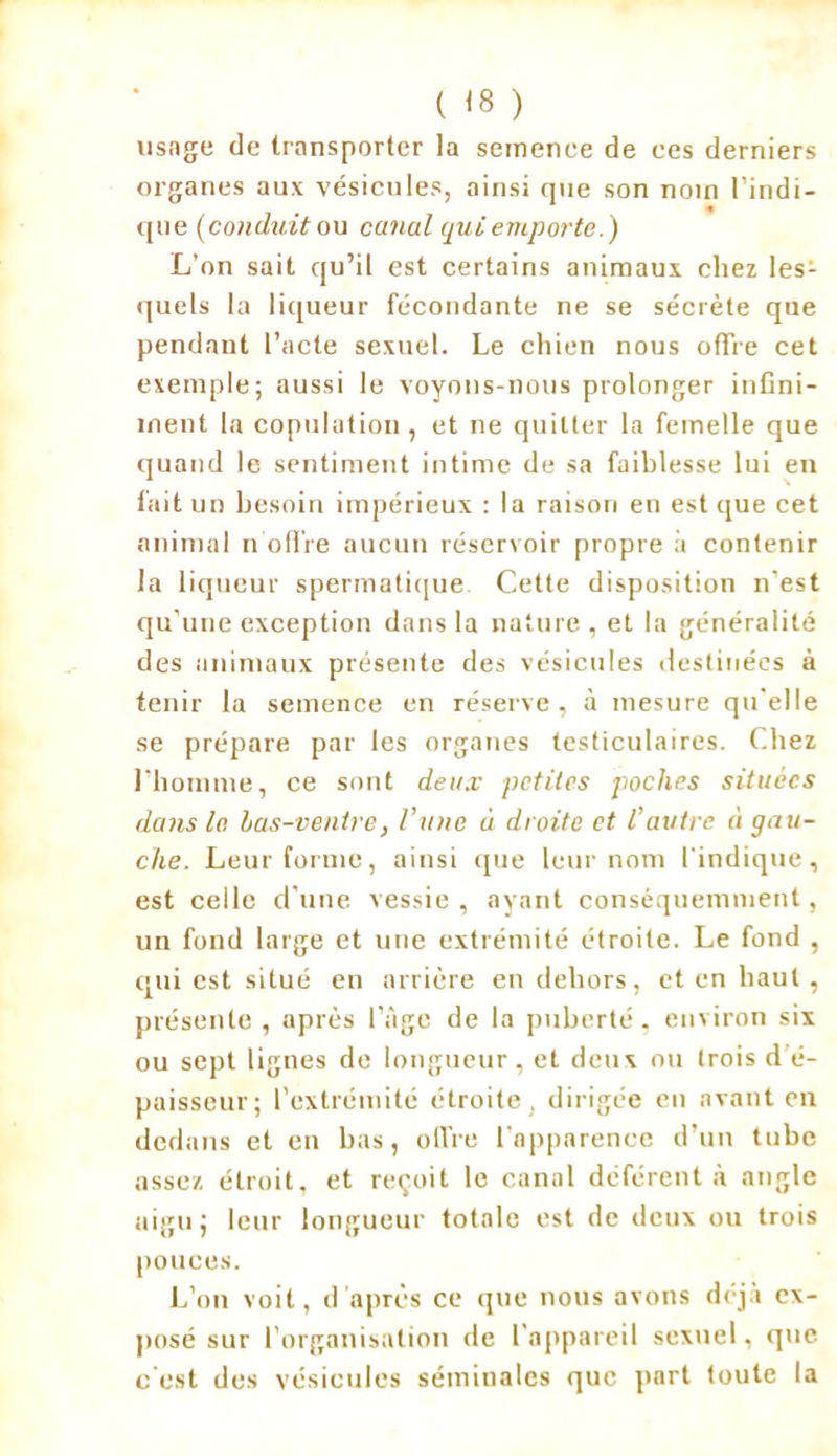 ( <8 ) usage de transporter la semence de ces derniers organes aux vésicules, ainsi que son nom l'indi- que (conduit ou canal qui emporte.) L'on sait qu’il est certains animaux chez les- quels la liqueur fécondante ne se sécrète que pendant l’acte sexuel. Le chien nous offre cet exemple; aussi le voyons-nous prolonger infini- ment la copulation, et ne quitter la femelle que quand le sentiment intime de sa faiblesse lui en fait un besoin impérieux : la raison en est que cet animal n offre aucun réservoir propre à contenir la liqueur spermatique Cette disposition n’est qu’une exception dans la nature, et la généralité des animaux présente des vésicules destinées à tenir la semence en réserve, à mesure qu'elle se prépare par les organes testiculaires. Chez l'homme, ce sont deux petites poches situées dans le bas-ventre, l’une à droite et l’autre à gau- che. Leur forme, ainsi que leur nom l'indique, est celle d’une vessie, ayant conséquemment, un fond large et une extrémité étroite. Le fond , qui est situé en arrière en dehors, et en haut, présente, après l’âge de la puberté, environ six ou sept lignes de longueur, et deux ou trois d é- paisseur; l’extrémité étroite, dirigée eu avant en dedans et en bas, offre l’apparence d’un tube assez étroit, et reçoit le canal déférent à angle aigu ; leur longueur totale est de deux ou trois pouces. L’on voit, d'après ce que nous avons déjà ex- posé sur l’organisation de l’appareil sexuel, que c'est des vésicules séminales que part toute la