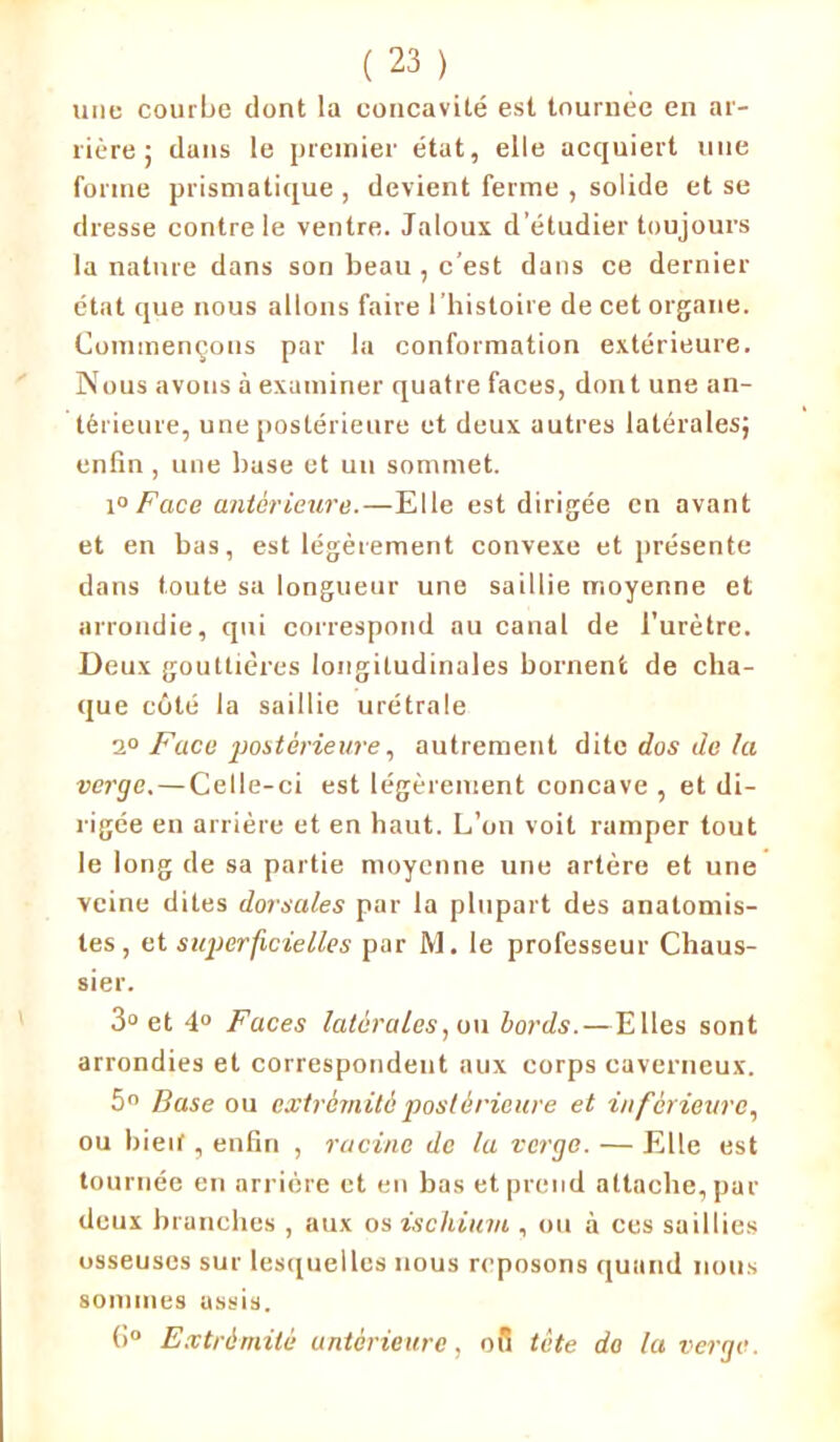 une courbe dont la concavité est tournée en ar- rière ; dans le premier état, elle acquiert nue forme prismatique , devient ferme , solide et se dresse contre le ventre. Jaloux d’étudier toujours la nature dans son beau , c’est dans ce dernier état que nous allons faire l'histoire de cet organe. Commençons par la conformation extérieure. Nous avons à examiner quatre faces, dont une an- térieure, une postérieure et deux autres latérales; enfin , une base et un sommet. 10 Face antérieure.—Elle est dirigée en avant et en bas, est légèrement convexe et présente dans toute sa longueur une saillie moyenne et arrondie, qui correspond au canal de l’urètre. Deux gouttières longitudinales bornent de cha- que côté la saillie urétrale 2° Face postérieure, autrement dite dos de la verge. — Celle-ci est légèrement concave , et di- rigée en arrière et en haut. L’on voit ramper tout le long de sa partie moyenne une artère et une veine dites dorsales par la plupart des anatomis- tes , et superficielles par M. le professeur Chaus- sier. 3° et 4° Faces latérales, ou bords.—Elles sont arrondies et correspondent aux corps caverneux. 5° Base ou extrémité postérieure et inférieure, ou bieif, enfin , racine de la verge. — Elle est tournée en arrière et en bas et prend attache, par deux branches , aux os ischium , ou à ces saillies osseuses sur lesquelles nous reposons quand nous sommes assis. 6° Extrémité antérieure, 08 tête do la verge.