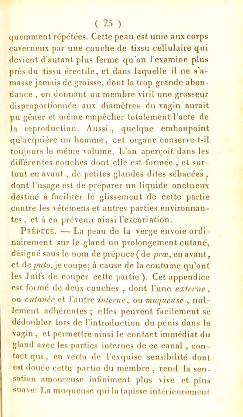 qucmment répétées. Cette peau est unie aux corps caverneux par une couche de tissu cellulaire qui devient d’autant plus ferme qu’on l'examine plus près du tissu érectile, et dans laquelle il ne s’a- masse jamais de graisse, dont la trop grande abon- dance , en donnant au membre viril une grosseur disproportionnée aux diamètres du vagin aurait pu gêner et même empêcher totalement l’acte de la reproduction. Aussi , quelque embonpoint qu’acquière un homme , cet organe conserve-t-il toujours le même volume. L’on aperçoit dans les différentes couches dont elle est formée , et sur- tout en avant , de petites glandes dites sébacées, dont l’usage est de préparer un liquide onctueux destiné à faciliter le glissement de cette partie contre les vêtemens et autres parties environnan- tes , et à en prévenir ainsi l’excoriation. Prépuce. — La peau de la verge envoie ordi- nairement sur le gland un prolongement cutané, désigné sous le nom de prépuce ( de prœ, en avant, et deputo, je coupe; à cause de la coutume qu’ont les Juifs de couper cette partie ). Cet appendice est formé de deux couches , dont l’une externe, ou cutanée et l’aulre interne, ou muqueuse , nul- lement adhérentes; elles peuvent facilement se dédoubler lors de l’introduction du pénis dnns le vagin , et permettre ainsi le contact immédiat du gland avec les pnrtics internes de ce canal , con- tact qui, en vertu de l'exquise sensibilité dont est douée cette partie du membre , rend la sen- sation amoureuse infiniment plus vive et plus suave: La muqueuse qui la tapisse intérieurement