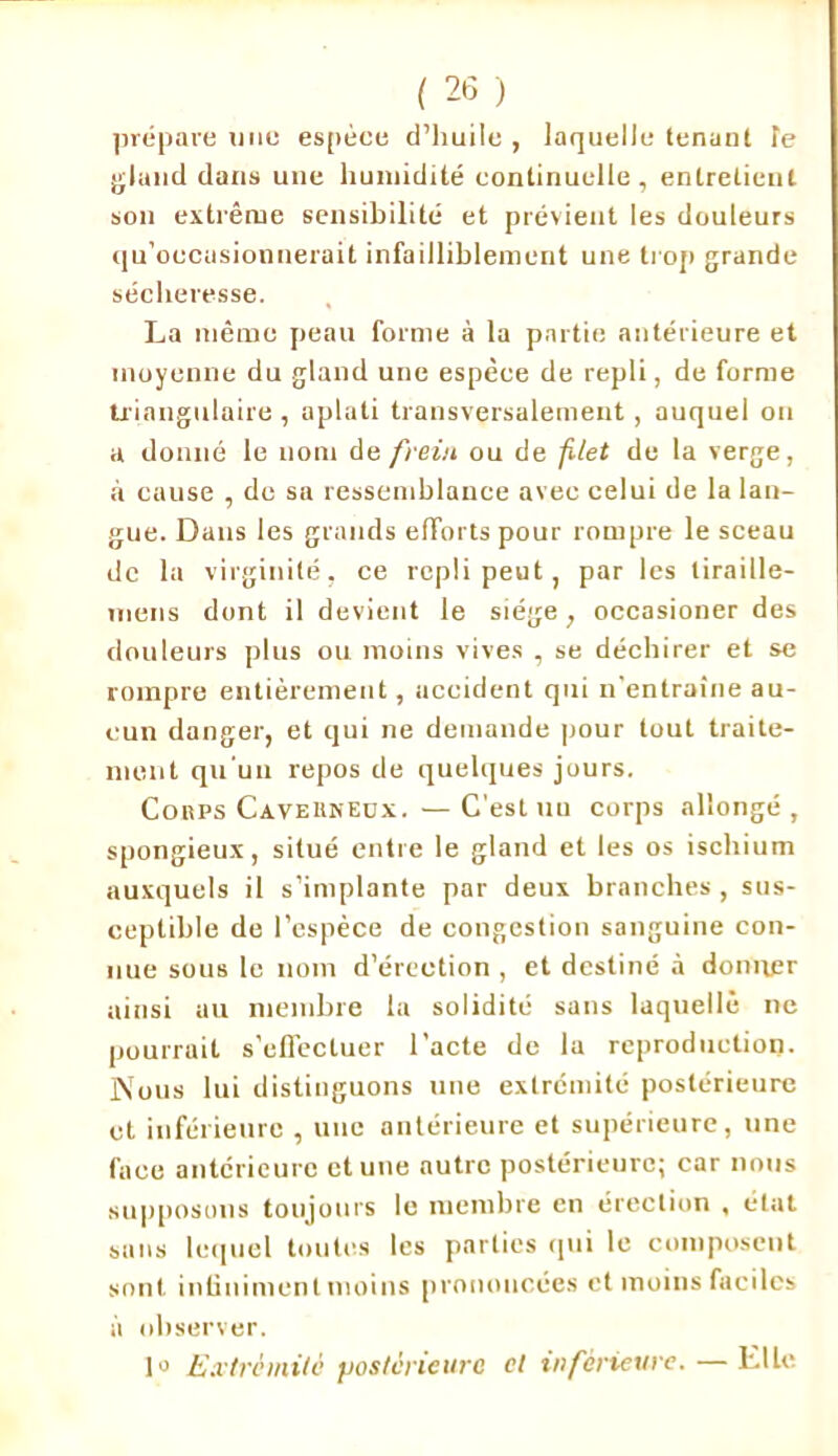 prépare une espéee d’huile , laquelle tenant fe gland dans une humidité continuelle, entretient sou extrême sensibilité et prévient les douleurs qu’oecasionnerait infailliblement une trop grande sécheresse. La même peau forme à la partie antérieure et moyenne du gland une espèce de repli, de forme triangulaire , aplati transversalement , auquel on a donné le nom de frein ou de filet de la verge, à cause , de sa ressemblance avec celui de la lan- gue. Dans les grands efforts pour rompre le sceau de la virginité, ce repli peut, par les liraille- niens dont il devient le siège, occasioner des douleurs plus ou moins vives , se déchirer et se rompre entièrement, accident qui n'entraîne au- cun danger, et qui ne demande pour tout traite- ment qu'un repos de quelques jours. Cobps Cavebkedx. —C'est un corps allongé, spongieux, situé entre le gland et les os ischium auxquels il s’implante par deux branches , sus- ceptible de l’espèce de congestion sanguine con- nue sous le nom d’érection , et destiné à donner ainsi au membre la solidité sans laquelle ne pourrait s’effectuer l’acte de lu reproduction. Nous lui distinguons une extrémité postérieure et inférieure , une antérieure et supérieure, une face antérieure et une autre postérieure; car nous supposons toujours le membre en érection , état sans lequel toutes les parties qui le composent sont infiniment moins prononcées et moins faciles à observer. 1» Extrémité postérieure et inférieure. — Elle