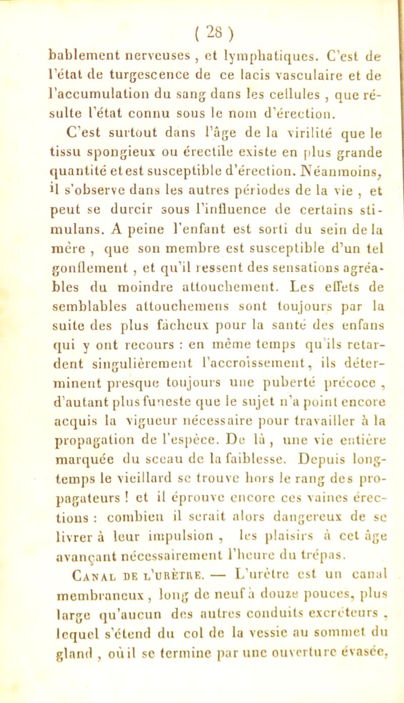 bablement nerveuses , et lymphatiques. C’est de l’état de turgescence de ce lacis vasculaire et de l’accumulation du sang dans les cellules , que ré- sulte l’état connu sous le nom d’érection. C’est surtout dans l’âge de la virilité que le tissu spongieux ou érectile existe en plus grande quantité etest susceptible d'érection. Néanmoins, il s’observe dans les autres périodes de la vie , et peut se durcir sous l’influence de certains sti- mulans. A peine l’enfant est sorti du sein delà mère , que son membre est susceptible d’un tel gonflement , et qu’il ressent des sensations agréa- bles du moindre attouchement. Les effets de semblables attouchemens sont toujours par la suite des plus fâcheux pour la santé des enfans qui y ont recours : en même temps qu’ils retar- dent singulièrement l’accroissement, ils déter- minent presque toujours une puberté précoce , d’autant plus funeste que le sujet n’a point encore acquis la vigueur nécessaire pour travailler à la propagation de l’espèce. De là , une vie entière marquée du sceau de la faiblesse. Depuis long- temps le vieillard se trouve hors le rang des pro- pagateurs ! et il éprouve encore ces vaincs érec- tions : combien il serait alors dangereux de se livrer à leur impulsion , les plaisirs à cet âge avançant nécessairement l’heure du trépas. Canal de l’urètre. — L’urètre est un canal membraneux, long de neuf à douze pouces, plus large qu’aucun des autres conduits excréteurs , lequel s’étend du col de la vessie au sommet du gland , où il se termine par une ouverture évasée,