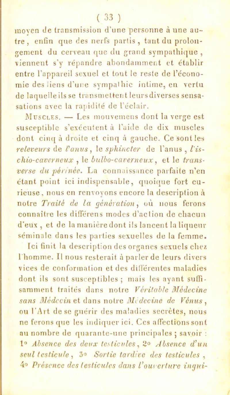 moyen de transmission d'une personne à une au- tre , enfin que des nerfs partis, tant du prolon- gement du cerveau que du grand sympathique , viennent s'y répandre abondamment et établir entre l’appareil sexuel et tout le reste de l’écono- mie des liens d’une sympathie intime, en vertu de laquelle ils se transmettent leurs diverses sensa- sations avec la rapidité de l’éclair. Muscles. — Les mouvemens dont la verge est susceptible s’exécutent à l’aide de dix muscles dont cinq à droite et cinq à gauche. Ce sont les releveurs de l'anus, le sphincter de l’anus , l'is- chio-cavcrneux , le bulbo-caverneu.v, et le trans- verse du périnée. La connaissance parfaite n’en étant point ici indispensable, quoique fort cu- rieuse, nous en renvoyons encore la description à notre Traité de la génération, où nous ferons connaître les difierens modes d’aclion de chacun d'eux, et de la manière dont ils lancent la liqueur séminale dans les parties sexuelles de la femme. [ci finit la description des organes sexuels chez 1 homme. Il nous resterait à parler de leurs divers vices de conformation et des différentes maladies dont ils sont susceptibles ; mais les ayant suffi- samment traités dans notre Véritable Médecine sans Médecin et dans notre Médecine de Vénus, ou l’Art de se guérir des maladies secrètes, nous ne ferons que les indiquer ici. Ces affections sont au nombre de quarante-une principales ; savoir : 1° Absence des deux testicules, 2° Absence d’un seul testicule , 3° Sortie tardive des testicules , 4° Présence des testicules dans l'ouverture ingui-