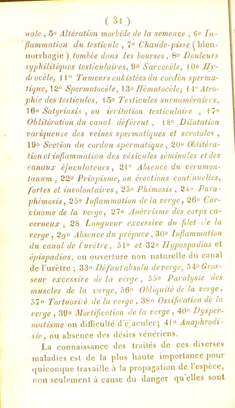nale , 5° Alteration morbide (le ta semence , G0 In- flammation du testicule , 7° Chaude-pisse ^blen- norrhagie ) tombée dans les bourses, 8° Douleurs syphilitiques testiculaires, 9° Sarcocèle, 10° Hy- drocèle, II Tumeurs enkistèes du cordon sperma- tique, 12° Spermatocèle, 13° Ilèmatocèle; I 4° Atro- phie des testicules, 15° Testicules surnuméraires, 16° Satyriasis , ou irritation testiculaire , t7° Oblitération du canal défèrent , 18° Dilatation variqueuse des veines spermatiques et scrotales , 19° Section du cordon spermatique, 20° Oblitéra- tion et inflammation des vésicules séminales et des canaux èjuculaleurs, 21° Absence du verumon- lanum , 22° Priapisme, ou érections continuelles, fortes et involontaires, 23° Phimosis , 24° Para- phimosis , 25° Inflammation delà verge, 26° Car- cinome de la verge, 27° Anévrisme des corps ca- verneux , 28 Longueur excessive du filet de la verge , 2g° Absence du prépuce, 30° Inflammation du canal de l'urètre, o\.° et 32° Hypospadias et epispadias, ou ouverture non naturelle du canal de l’urètre ; 33° Défaut absolu deverge, 7>4° Gros- seur excessive de la verge, 35° Paralysie des muscles de la verge, 56° Obliquité de la verge, 37° Tortuosité de la verge , 3S» Ossification de la verge , 39° Mortification de la verge, 40° Dysper- matisme on difficulté d éaculer; 41° Anaphrodi- sie, ou absence des désirs vénériens. La connaissance des traités de ces diverses maladies est de In plus haute importance pour quiconque travaille à la propagation de 1 espèce, non seulement à cause du danger qu elles sont
