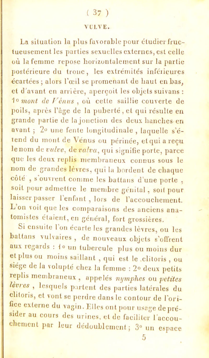 VOLVE. La situation la plus favorable pour étudier fruc- tueusement les parties sexuelles externes, est celle où la femme repose horizontalement sur la partie postérieure du tronc , les extrémités inférieures écartées ; alors l’œil se promenant de haut en bas, et d'avant en arrière, aperçoit les objets suivons : 1° mont de f é/ms , où cette saillie couverte de poils, après l’âge de la puberté, et qui résulte en grande partie de la jonction des deux hanches en avant ; 2° une fente longitudinale , laquelle s’é- tend du mont de Vénus ou périnée, et qui a reçu le nom de vulve, de valva, qui signifie porte, parce que les deux replis membraneux connus sous le nom de grandes lèvres, qui la bordent de chaque côté , s ouvrent comme les battans d une porte , soit pour admettre le membre génital, sort pour laisser passer 1 enfant , lors de l’accouchement. L on voit que les comparaisons des anciens ana- tomistes étaient, en général, fort grossières. Si ensuite 1 on écarte les grandes lèvres, ou les battans vulvaires , de nouveaux objets s'offrent aux îegards : lo un tubercule plus ou moins dur et plus ou moins saillant , qui est le clitoris , ou siège de la volupté chez la femme : 2° deux petits replis membraneux , appelés nymphes ou petites lèvi es , lesquels partent des parties latérales du clitoris, et vont se perdre dans le contour de l'ori- fice externe du vagin. Tilles ont pour usage de pré- sider au cours des urines, et de faciliter l'accou- chement par leur dédoublement; 3” un espace 5
