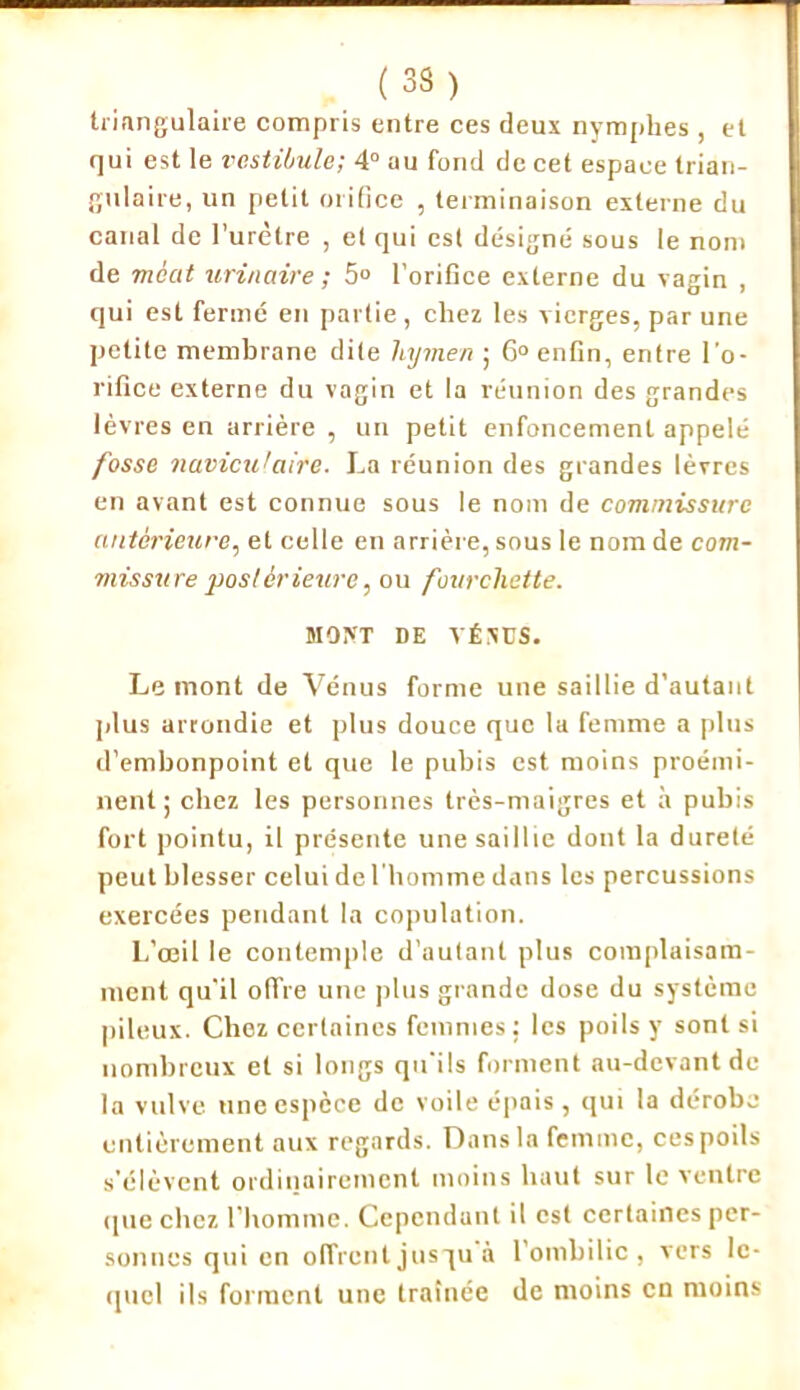 (33) triangulaire compris entre ces deux nymphes , et qui est le vestibule; 4° au fond de cet espace trian- gulaire, un petit orifice , terminaison externe du canal de l'urètre , et qui est désigné sous le nom de méat urinaire ; 5° l’orifice externe du vagin , qui est fermé en partie, chez les vierges, par une petite membrane dite hymen ; 6° enfin, entre l’o- rifice externe du vagin et la réunion des grandes lèvres en arrière , un petit enfoncement appelé fosse naviculaire. La réunion des grandes lèvres en avant est connue sous le nom de commissure antérieure, et celle en arrière, sous le nom de com- missure postérieure, ou fourchette. MONT DE YÉNCS. Le mont de Vénus forme une saillie d’autant plus arrondie et plus douce que la femme a plus d’embonpoint et que le pubis est moins proémi- nent; chez les personnes très-maigres et h pubis fort pointu, il présente une saillie dont la dureté peut blesser celui de l'homme dans les percussions exercées pendant la copulation. L’œil le contemple d’autant plus complaisam- ment qu'il offre une plus grande dose du système pileux. Chez certaines femmes : les poils y sont si nombreux et si longs qu'ils forment au-devant de la vulve une espèce de voile épais, qui la dérobe entièrement aux regards. Dans la femme, ces poils s'élèvent ordinairement moins haut sur le ventre rpie chez l’homme. Cependant il est certaines per- sonnes qui en offrent jusqu à 1 ombilic , vers le- quel ils forment une traînée de moins en moins