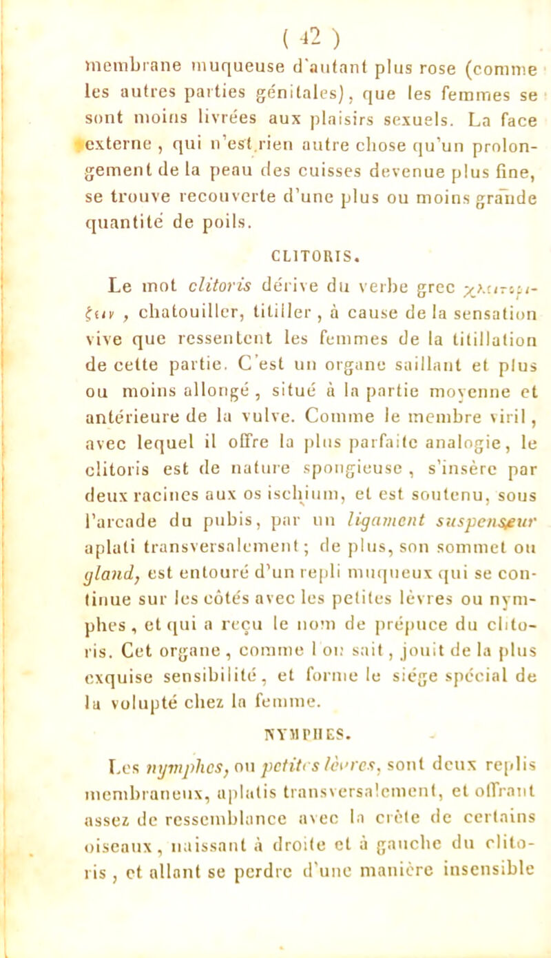 membrane muqueuse d'autant plus rose (comme les autres parties génitales), que les femmes se sont moins livrées aux plaisirs sexuels. La face externe , qui n’est rien autre chose qu’un prolon- gement de la peau des cuisses devenue plus fine, se trouve recouverte d’une plus ou moins grande quantité de poils. CLITORIS. Le mot clitoris dérive du verbe grec y>.u--.u- ffir , chatouiller, titiller , à cause de la sensation vive que ressentent les femmes de la titillation de cette partie. C est un organe saillant et plus ou moins allongé , situé à la partie moyenne et antérieure de la vulve. Comme le membre viril, avec lequel il offre la plus parfaite analogie, le clitoris est de nature spongieuse , s’insère par deux racines aux os ischium, et est soutenu, sous l’arcade du pubis, par un ligament suspensfiir aplati transversalement; de plus, son sommet ou gland, est entouré d’un repli muqueux qui se con- tinue sur les côtés avec les petites lèvres ou nym- phes , et qui a reçu le nom de prépuce du clito- ris. Cet organe , comme l'on sait, .jouit de la plus exquise sensibilité, et forme le siège spécial de la volupté chez la femme. m il PII ES. Les nymphes, on petites lèvres, sont deux replis membraneux, aplatis transversalement, et offrant assez de ressemblance avec la crête de certains oiseaux, naissant à droite et à gauche du clito- ris , et allant se perdre d’une manière insensible