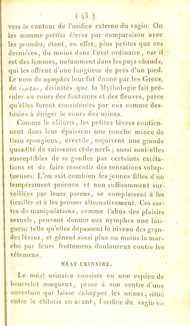 vers le contour de l'orifice externe du vagin. Ou les nomme petites lèvres par comparaison avec les grandes, étant, en effet, plus petites que ces dernières, du moins dans l’état ordinaire, car il est des femmes, notamment dans les pays chauds, qui les offrent d’une longueur de près d’un pied. Le nom de nymphes leur fut donné par les Grecs, de tv/j-ipcti, divinités que la Mythologie fait pré- sider au cours des fontaines et des fleuves, parce qu’elles furent considérées par eux comme des- tinées à diriger le cours des urines. Comme le clitoris, les petites lèvres contien- nent dans leur épaisseur une couche mince de tissu spongieux, érectile , reçoivent une grande quantité de vaisseaux etde nerfs ; aussi sont-elles susceptibles de se gonfler par certaines excita- tions et de faire ressentir des sensations volup- tueuses. L’on sait combien les jeunes filles d'un tempérament précoce et non suffisamment sur- veillées par leurs parens, se complaisent à les tirailler et à les presser alternativement. Ces sor- tes de manipulations , comme l’abus des plaisirs sexuels, peuvent donner aux nymphes une lon- gueur telle qu’elles dépassent le niveau des gran- des lèvres , et gênent ainsi plus ou moins la mar- che par leurs frotlemens douloureux contre les vêtemens. MÉAT URINAIRE. Le méat urinaire consiste en une espèce de bourrelet muqueux, percé à son centre d’une ouverture qui laisse échapper les urines, situé entre le clitoris en avant, l’orifice du vagin eu