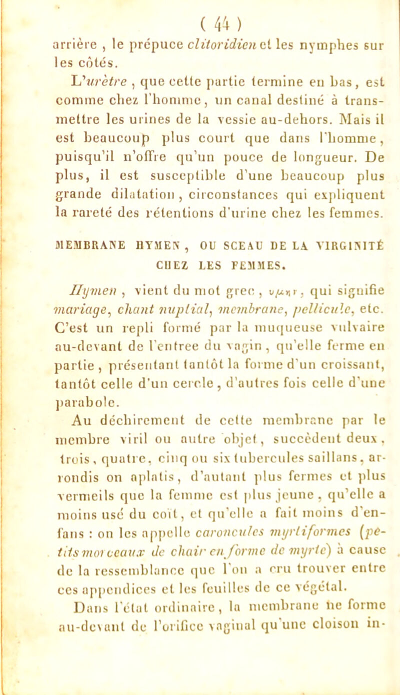 arrière , le prépuce cliioridicn et les nymphes sur les côtés. L’urètre , que cette partie termine en bas, est comme chez l'homme, un canal destiné à trans- mettre les urines de la vessie au-dehors. Mais il est beaucoup plus court que dans l'bomme, puisqu’il n’offre qu’un pouce de longueur. De plus, il est susceptible d’une beaucoup plus grande dilatation , circonstances qui expliquent la rareté des rétentions d'urine chez les femmes. MEMBRANE HYMEN , OU SCEAU DE LA VIRGINITÉ CUEZ LES FEMMES. Ilymeti , vient du mot grec , v/j.*r, qui siguifie mariage, chant nuptial, membrane, pellicule, etc. C’est un repli formé par la muqueuse vulvaire au-devant de lentree du vagin, qu’elle ferme en partie , présentant tantôt la forme d’un croissant, tantôt celle d'un cercle, d’autres fois celle d'une parabole. Au déchirement de celte membrane par le membre viril ou autre objet., succèdent deux , trois, quatre, cinq ou six tubercules saillans, ar- rondis on aplatis, d’autant plus fermes et plus vermeils que la femme est plus jeune, qu’elle a moins usé du coït, et qu elle n fait moins d en- fans : on les appelle caroncules mgrliformes (pe- tits moi ccau.v Je chair en forme de myrte) a cause de la ressemblance que l'on a cru trouver entre ces appendices et les feuilles de ce végétal. Dans l'état ordinaire, la membrane lie forme au-devant de l’orifice vaginal qu une cloison in-