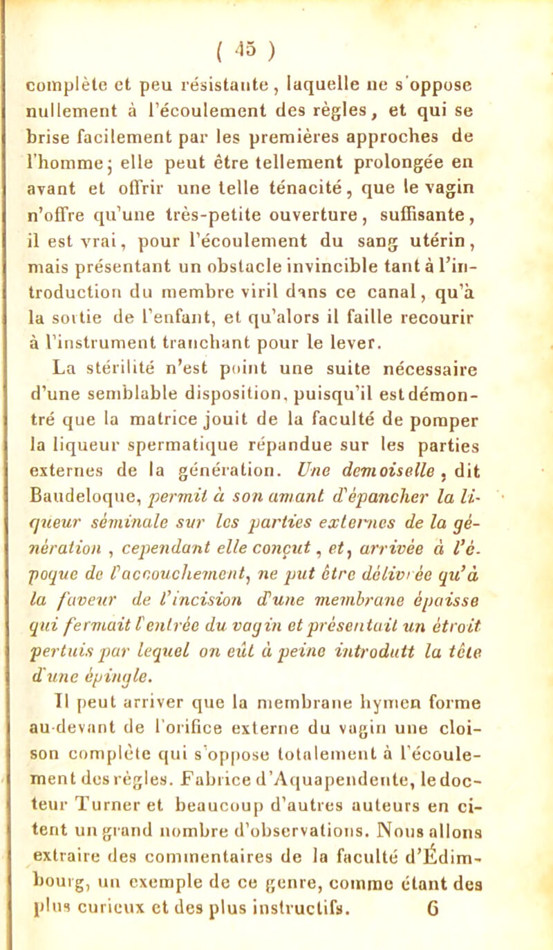 ( -15 ) complète et peu résistante, laquelle ne s'oppose nullement à l’écoulement de9 règles, et qui se brise facilement par les premières approches de l’homme; elle peut être tellement prolongée en ayant et offrir une telle ténacité, que le vagin n’offre qu’une très-petite ouverture , suffisante , il est vrai, pour l’écoulement du sang utérin, mais présentant un obstacle invincible tant à l’in- troduction du membre viril dans ce canal, qu’à la sortie de l’enfant, et qu’alors il faille recourir à l’instrument tranchant pour le lever. La stérilité n’est point une suite nécessaire d’une semblable disposition, puisqu’il estdémon- tré que la matrice jouit de la faculté de pomper la liqueur spermatique répandue sur les parties externes de la génération. Une demoiselle , dit Baudeloque, permit à son amant d'épancher la li- queur séminale sur les parties externes de la gé- nération , cependant elle conçut, et, arrivée à l’é- poque de Caccouchement, ne put être délivrée qu’à la faveur de l’incision d'une membrane épaisse qui fermait l'entrée du vagin et présentait un étroit pertuis par lequel on eût à peine introduit la tête dune épingle. Il peut arriver que la membrane hymen forme au-devant de l'orifice externe du vagin une cloi- son complète qui s’oppose totalement à l’écoule- ment des règles. Fabrice d’Aquapendente, ledoc- teur Turner et beaucoup d’autres auteurs en ci- tent un grand nombre d’observations. Nous allons extraire des commentaires de la faculté d’Édim- bourg, un exemple de ce genre, comme étant des