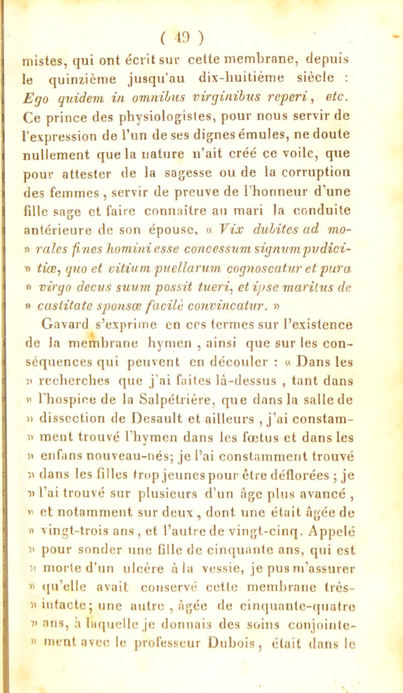 mistes, qui ont écrit sur cette membrane, depuis le quinzième jusqu’au dix-huitième siècle : Ego guidera in omnibus virginibus reperi, etc. Ce prince des physiologistes, pour nous servir de l’expression de l’un de ses dignes émules, ne doute nullement que la nature n’ait créé ce voile, que pour attester de la sagesse ou de la corruption des femmes , servir de preuve de l’honneur d’une fille sage et faire connaître au mari la conduite antérieure de son épouse. « Vix dubitcs ad mo- » raies fines liominiesse concessum signvm pvdici- » tiœ, quo et vitium puellarum cognoscatur et pura » virgo decus suum possit tueri, et ipse marilus de » castitate sponsae facile convincatur. » Gavard s’exprime en ces termes sur l’existence de la membrane hymen , ainsi que sur les con- séquences qui peuvent en découler : « Dans les n recherches que j’ai faites là-dessus , tant dans « l'hospice de la Salpétrière, que dans la salle de i> dissection de Desault et ailleurs , j’ai constam- 11 ment trouvé l’hymen dans les fœtus et dans les ii enfans nouveau-nés; je l’ai constamment trouvé dans les filles trop jeunes pour être déflorées ; je n l’ai trouvé sur plusieurs d’un âge plus avancé , » et notamment sur deux, dont une était âgée de « vingt-trois ans , et l’autre de vingt-cinq. Appelé n pour sonder une fille de cinquante ans, qui est a morte d’un ulcère à la vessie, je pus m’assurer « qu’elle avait conservé cette membrane très- ii intacte; une autre , âgée de cinquante-quatre n ans, à laquelle je donnais des soins conjoinle- n ment avec le professeur Dubois, était dans le