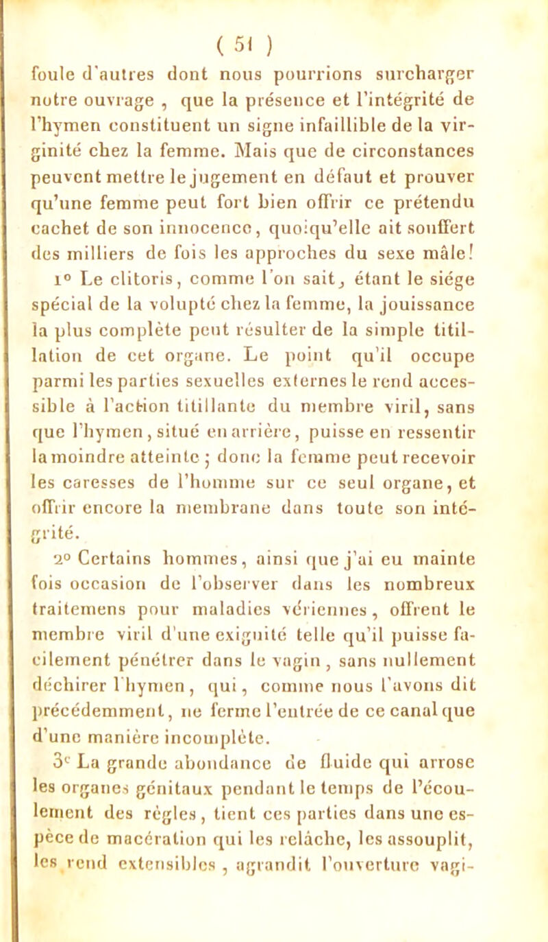 foule d'autres dont nous pourrions surcharger notre ouvrage , que la présence et l’intégrité de l’hymen constituent un signe infaillible de la vir- ginité chez la femme. Mais que de circonstances peuvent mettre le jugement en défaut et prouver qu’une femme peut fort bien offrir ce prétendu cachet de son innocence, quoiqu’elle ait souffert des milliers de fois les approches du sexe mâle! i° Le clitoris, comme l’on sait, étant le siège spécial de la volupté chez la femme, la jouissance la plus complète petit résulter de la simple titil- lation de cet organe. Le point qu’il occupe parmi les parties sexuelles externes le rend acces- sible à l’action titillante du membre viril, sans que l’hymen, situé en arrière, puisse en ressentir la moindre atteinte; donc la femme peut recevoir les caresses de l’homme sur ce seul organe, et offrir encore la membrane dans toute son inté- grité. 2° Certains hommes, ainsi que j’ai eu mainte fois occasion de l’observer dans les nombreux traitemens pour maladies vdriennes , offrent le membre viril d’une exignité telle qu’il puisse fa- cilement pénétrer dans le vagin , sans nullement déchirer 1 hymen , qui, comme nous l'avons dit précédemment, ne ferme l’entrée de ce canal que d’une manière incomplète. 3e La grande abondance de fluide qui arrose les organes génitaux pendant le temps de l’ccou- lement des règles, tient ces parties dans une es- pèce de macération qui les relâche, les assouplit, les rend extensibles , agrandit l’ouverture vagi-