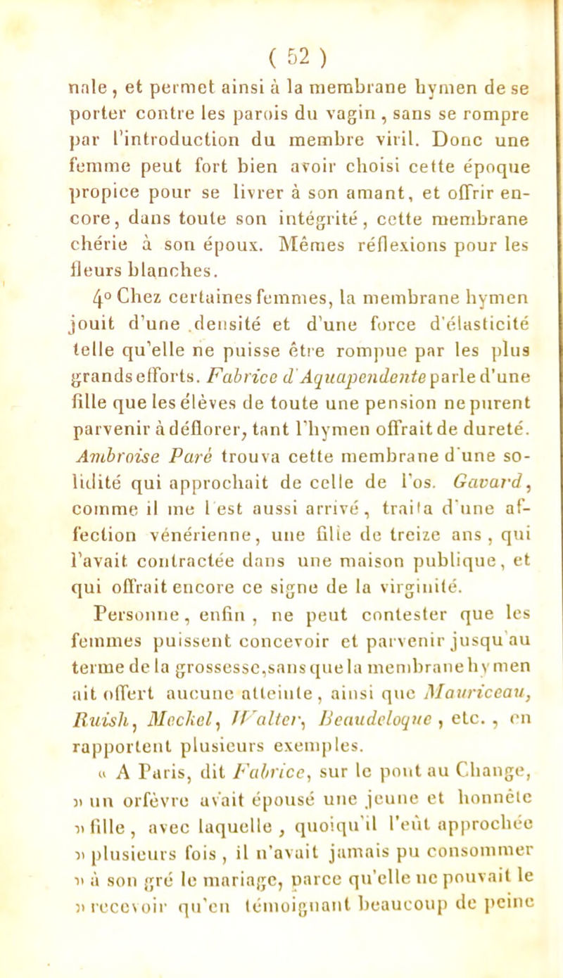 noie , et permet ainsi à la membrane hymen de se porter contre les parois du vagin, sans se rompre par l’introduction du membre viril. Donc une femme peut fort bien avoir choisi cette époque propice pour se livrer à son amant, et offrir en- core, dans toute son intégrité, cette membrane chérie à son époux. Mêmes réflexions pour les fleurs blanches. 4° Chez certaines femmes, la membrane hymen jouit d’une densité et d’une force d'élasticité telle qu’elle ne puisse être rompue par les plus grands efforts. Fabrice d Aquapendente parle d’une fille que les élèves de toute une pension ne purent parvenir à déflorer, tant l’hymen offraitde dureté. Ambroise Paré trouva cette membrane d'une so- lidité qui approchait de celle de l’os. Gavai'd, comme il me l est aussi arrivé, traita d'une af- fection vénérienne, une fille de treize ans, qui l’avait contractée dans une maison publique, et qui offrait encore ce signe de la virginité. Personne, enfin, ne peut contester que les femmes puissent concevoir et parvenir jusqu au terme de la grossesse,sansquela membranehy men ait offert aucune atteinte, ainsi que Mauriceau, Iluish, AI edi cl, JValter, Beaudeloque , etc. , en rapportent plusieurs exemples. u A Paris, dit Fabrice, sur le pont au Change, n un orfèvre avait épousé une jeune et honnête n fille, avec laquelle, quoiqu’il l’eût approchée n plusieurs fois , il n’avait jamais pu consommer n à son gré le mariage, parce qu’elle ne pouvait le h recevoir qu’eu témoignant beaucoup de peine