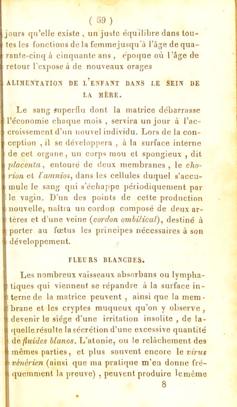 ( 39 ) jours qu’elle existe , un juste équilibre dans tou- tes les fonctions de la femmejusqu’à l’âge de qua- rante-cinq à cinquante ans, époque où l’âge de retour l’expose à de nouveaux orages ALIMENTATION DE l’eNFANT DANS I.E SEIN DE LA MÈRE. Le sang superflu dont la matrice débarrasse l’économie chaque mois , servira un jour à l’ac- croissement d’un nouvel individu. Lors de la con- ception , il se développera , à la surface interne de cet organe, un corps mou et spongieux , dit placenta, entouré de deux membranes, le clio- rion et l'arnnios, dans les cellules duquel s’accu- mule le sang qui s’échappe périodiquement par le vagin. D’un des points de cette production nouvelle, naîtra un cordon composé de deux ar- tères et d'une veine (cordon ombilical), destiné à porter au fœtus les principes nécessaires à son développement. FLEURS BLANCHES. Les nombreux vaisseaux absorbans ou lympha- tiques qui viennent se répandre à la surface in- terne de la matrice peuvent , ainsi que la mem- brane et les cryptes muqueux qu’on y observe , devenir le siège d’une irritation insolite , de la- quelle résulte la sécrétion d’une excessive quantité de fluides blancs. L’atonie, ou le relâchement des mêmes parties, et plus souvent encore le virus vénérien (ainsi que ma pratique m’en donne fré- quemment la preuve) , peuvent produire le même 8