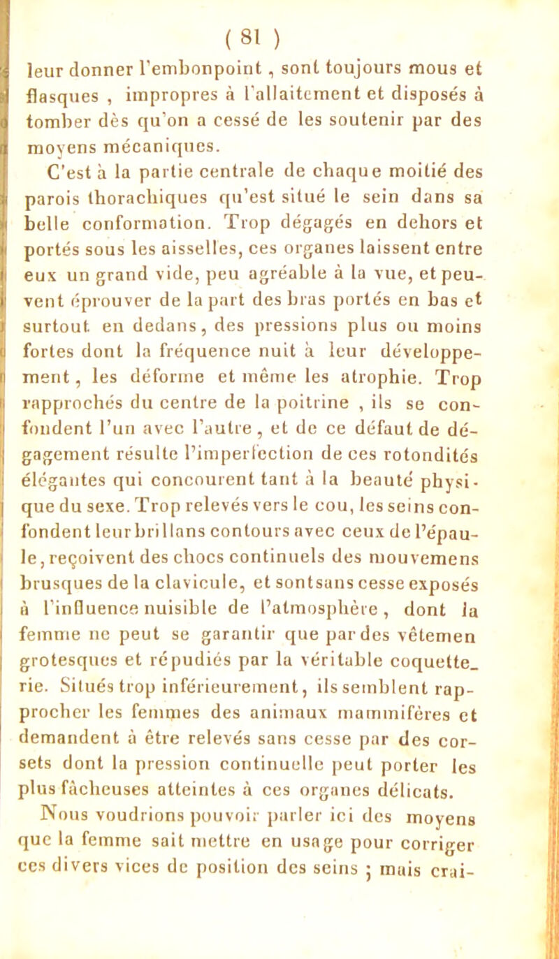 leur donner l’embonpoint , sont toujours mous et flasques , impropres à l'allaitement et disposés à tomber dès qu’on a cessé de les soutenir par des moyens mécaniques. C’est à la partie centrale de chaque moitié des parois thoracliiques qu’est situé le sein dans sa belle conformation. Trop dégagés en dehors et portés sous les aisselles, ces organes laissent entre eux un grand vide, peu agréable à la vue, et peu- vent éprouver de la part des bras portés en bas et surtout en dedans, des pressions plus ou moins fortes dont la fréquence nuit à leur développe- ment , les déforme et même les atrophie. Trop rapprochés du centre de la poitrine , ils se con- fondent l’un avec l’autre , et de ce défaut de dé- gagement résulte l’imperfection de ces rotondités élégantes qui concourent tant à la beauté physi- que du sexe. Trop relevés vers le cou, les seins con- fondent leur brillons contours avec ceux de l’épau- le, reçoivent des chocs continuels des mouvemens brusques de la clavicule, et sontsans cesse exposés à l’inQuence nuisible de l’atmosphère , dont la femme ne peut se garantir que par des vêtemen grotesques et répudiés par la véritable coquette, rie. Situés trop inférieurement, ils semblent rap- procher les femmes des animaux mammifères et demandent à être relevés sans cesse par des cor- sets dont la pression continuelle peut porter les plus fâcheuses atteintes à ces organes délicats. Nous voudrions pouvoir parler ici des moyens que la femme sait mettre en usage pour corriger ces divers vices de position des seins ; mais crai-