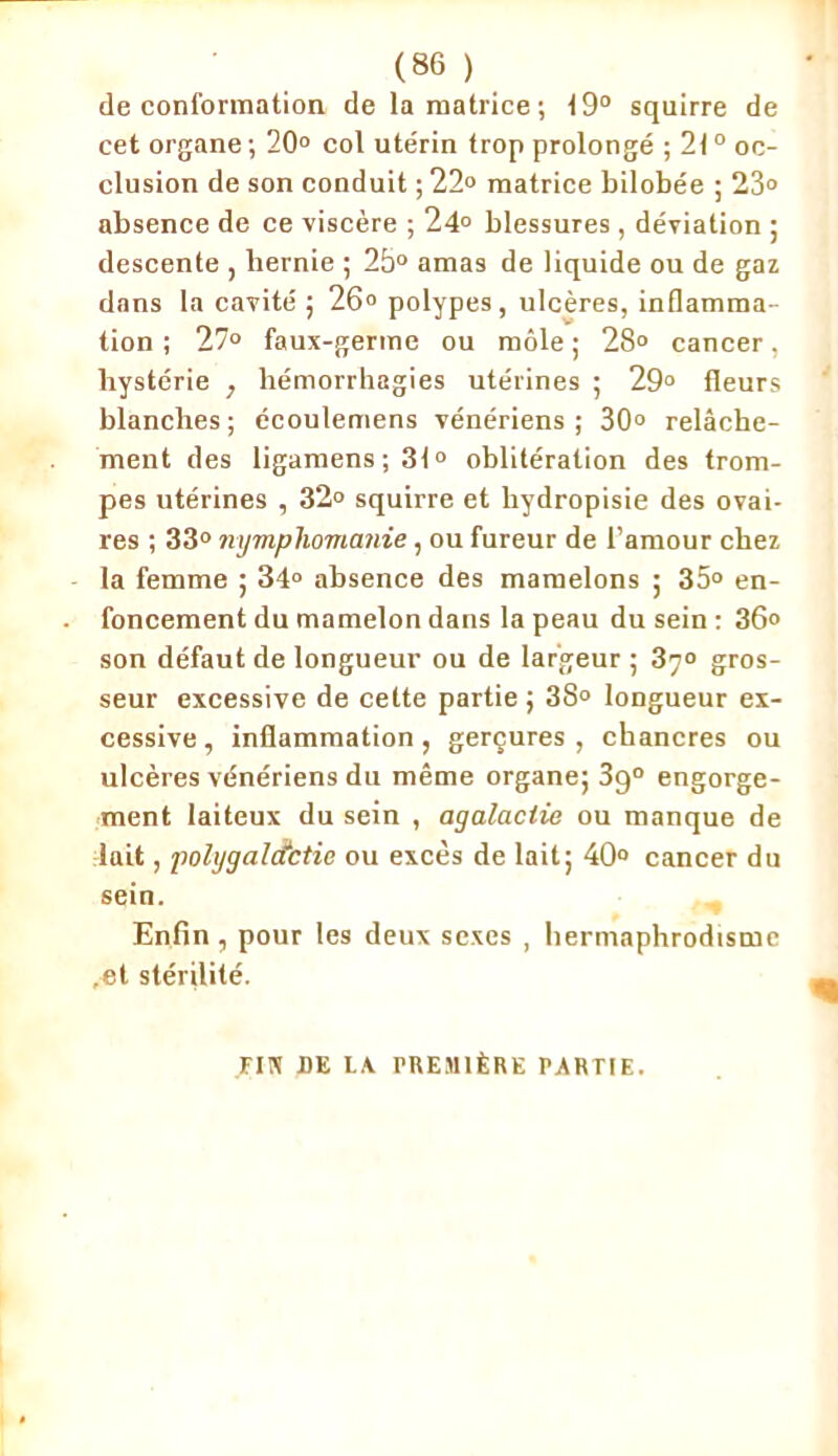 de conformation de la matrice; 19° squirre de cet organe ; 20° col utérin trop prolongé ; 210 oc- clusion de son conduit ; 22° matrice bilobée ; 23° absence de ce viscère ; 24° blessures, déviation ; descente , hernie ; 2b° amas de liquide ou de gaz dans la cavité ; 26° polypes, ulcères, inflamma- tion ; 27° faux-germe ou môle ; 28° cancer, hystérie , hémorrhagies utérines ; 29° fleurs blanches; écoulemens vénériens; 30° relâche- ment des ligamens ; 31° oblitération des trom- pes utérines , 32° squirre et hydropisie des ovai- res ; 33° nymphomanie, ou fureur de l’amour chez la femme ; 34° absence des mamelons ; 35° en- foncement du mamelon dans la peau du sein : 36° son défaut de longueur ou de largeur ; 37° gros- seur excessive de cette partie ; 38° longueur ex- cessive , inflammation , gerçures , chancres ou ulcères vénériens du même organe; 3g° engorge- ment laiteux du sein , agalactie ou manque de lait, polygalcfctie ou excès de lait; 40° cancer du sein. „ Enfin , pour les deux sexes , hermaphrodisme ,et stérilité. FIJI DE LA PREMIÈRE PARTIE.