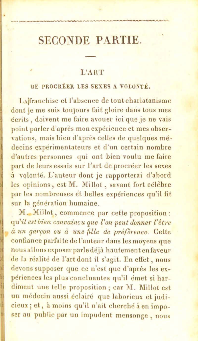 SECONDE PARTIE. L’ART DE PROCRÉER LES SEXES A VOLONTÉ. LAjfratichise et l’absence de tout charlatanisme dont je me suis toujours fait gloire dans tous mes écrits, doivent me faire avouer ici que je ne vais point parler d’après mon expérience et mes obser- vations, mais bien d’après celles de quelques mé- decins expérimentateurs et d’un certain nombre d’autres personnes qui ont bien voulu me faire part de leurs essais sur l’art de procréer les sexes à volonté. L’auteur dont je rapporterai d'abord les opinions, est M. Mi Ilot, savant fort célèbre par les nombreuses et belles expériences qu’il fît sur la génération humaine. M-. Millot, commence par cette proposition : qu’î7 est bien convaincu que l'on peut donner Votre à un garçon ou à une fille de préférence. Cette confiance parfaite de l’auteur dans les moyens que nous allons exposer parle déjà hautement en faveur de la réalité de l’art dont il s’agit. En effet, nous devons supposer que ce n’est que d’après les ex- périences les plus concluantes qu’il émet si har- diment une telle proposition ; car M. Millot est un médecin aussi éclairé que laborieux et judi- cieux; et, à moins qu’il n’ait cherché à en impo- ser au public par un impudent mensonge , nous