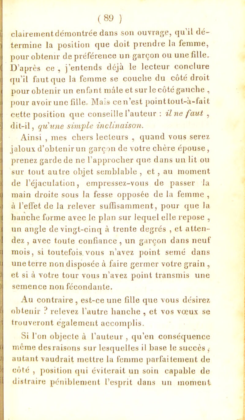 clairement démontrée dans son ouvrage, qu’il dé- termine la position que doit prendre la femme, pour obtenir de préférence un garçon ou une fille. D’après ce , j’entends déjà le lecteur conclure qu’il faut que la femme se couche du côté droit pour obtenir un enfant mâle et sur le côté gauche , pour avoir une fille. Mais cen’est pointtout-à-fait cette position que conseille l’auteur : il ne faut , dit-il, qu'une simple inclinaison. Ainsi , mes chers lecteurs , quand vous serez jaloux d’obtenir un garçon de votre chère épouse, prenez garde de ne l’approcher que dans un lit ou sur tout autre objet semblable , et, au moment de l’éjaculation, empressez-vous de passer la main droite sous la fesse opposée de la femme , à l’effet de la relever suffisamment, pour que la hanche forme avec le plan sur lequel elle repose , un angle de vingt-cinq à trente degrés , et atten- dez , avec toute confiance , un garçon dans neuf mois, si toutefois vous n’avez point semé dans une terre non disposée à faire germer votre grain , et si à votre tour vous n’avez point transmis une semence non fécondante. Au contraire , est-ce une fille que vous désirez obtenir ? relevez l’autre hanche , et vos vœux se trouveront également accomplis. Si l’on objecte à l’auteur , qu’en conséquence même des raisons sur lesquelles il base le succès , autant vaudrait mettre la femme parfaitement de côté , position qui éviterait un soin capable de distraire péniblement l’esprit dans un moment