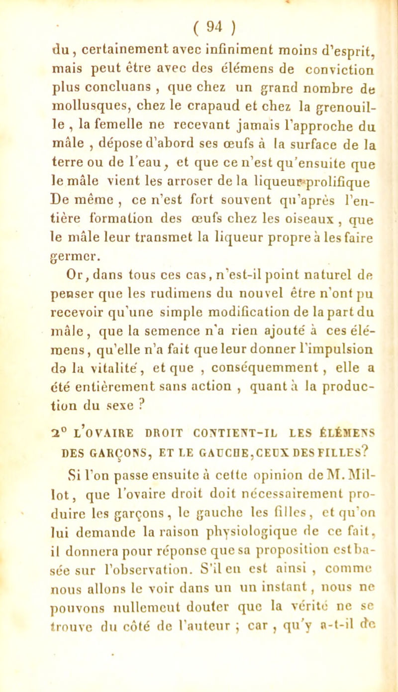 du , certainement avec infiniment moins d’esprit, mais peut être avec des élémens de conviction plus concluans , que chez un grand nombre de mollusques, chez le crapaud et chez la grenouil- le , la femelle ne recevant jamais l’approche du mâle , de'pose d’abord ses œufs à la surface de la terre ou de l’eau, et que ce n’est qu’ensuite que le mâle vient les arroser de la liqueurjprolifique De même , ce n’est fort souvent qu’après l’en- tière formation des œufs chez les oiseaux , que le mâle leur transmet la liqueur propre à les faire germer. Or, dans tous ces cas, n’est-il point naturel de penser que les rudimens du nouvel être n’ont pu recevoir qu’une simple modification de la part du mâle, que la semence n’a rien ajoute' à ces élé- raens, qu’elle n’a fait que leur donner l’impulsion do la vitalité, et que , conséquemment, elle a été entièrement sans action , quanta la produc- tion du sexe ? 1° l’ovaire droit contient-il les êlémens DES GARÇONS, ETI.E GAUCDE,CEDX DES FILLES? Si l’on passe ensuite à cette opinion de M. Mil- lot, que l’ovaire droit doit nécessairement pro- duire les garçons, le gauche les filles, et qu’on lui demande la raison physiologique de ce fait, il donnera pour réponse que sa proposition cstba- sée sur l’observation. S’il en est ainsi, comme nous allons le voir dans un un instant, nous ne pouvons nullemcut douter que la vérité ne se trouve du côté de l’auteur ; car , qu’y a-t-il de