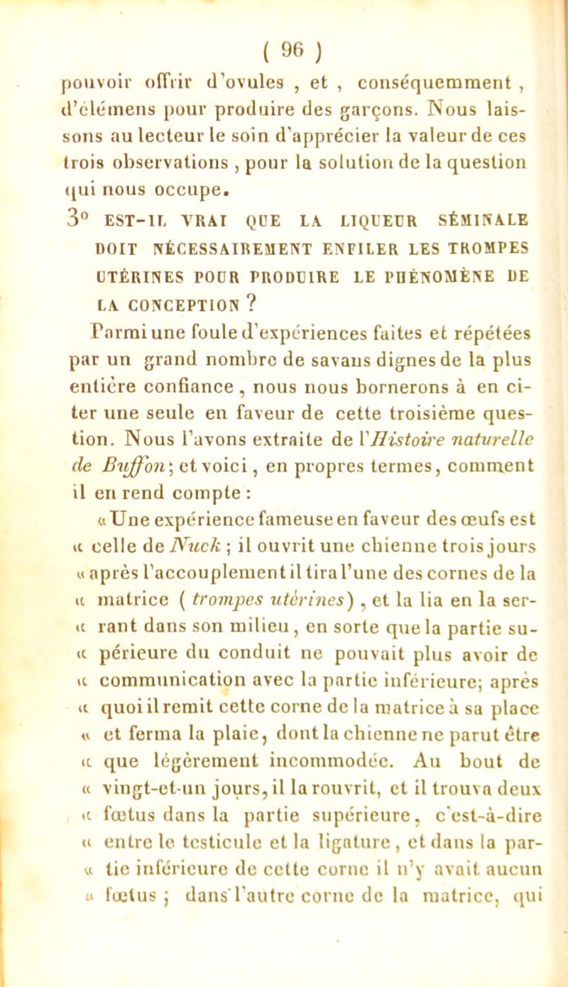 pouvoir offrir d'ovules , et , conséquemment , d’élémeus pour produire des garçons. Nous lais- sons au lecteur le soin d'apprécier la valeur de ces trois observations , pour la solution de la question qui nous occupe. 3° EST-1I, VRAI QUE IA LIQl'EÜR SÉMINALE DOIT NÉCESSAIREMENT ENFILER LES TROMPES UTÉRINES POUR PRODUIRE LE PHÉNOMÈNE DE LA CONCEPTION ? Parmi une foule d’expériences faites et répétées par un grand nombre de savaus dignes de la plus entière confiance, nous nous bornerons à en ci- ter une seule en faveur de cette troisième ques- tion. Nous l’avons extraite de l’Histoire naturelle de Biiffon; et voici, en propres termes, comment il en rend compte : «Une expérience fameuse en faveur des œufs est ic celle de Nuck ; il ouvrit une chienne trois jours « après l’accouplement il tira l’une des cornes de la u matrice ( trompes utérines), et la lia en la sér- ie rant dans son milieu, en sorte que la partie su- ie périeure du conduit ne pouvait plus avoir de « communication avec la partie inférieure; après u quoi il remit cette corne de la matrice à sa place « et ferma la plaie, dont la chienne ne parut être ic que légèrement incommodée. Au bout de « vingt-et-un jours, il la rouvrit, et il trouva deux a fœtus dans la partie supérieure, c'est-à-dire « entre le testicule et la ligature, et dans la par- « tie inférieure de cette corne il n’y avait aucun « fœtus; dans l’autre corne de la matrice, qui