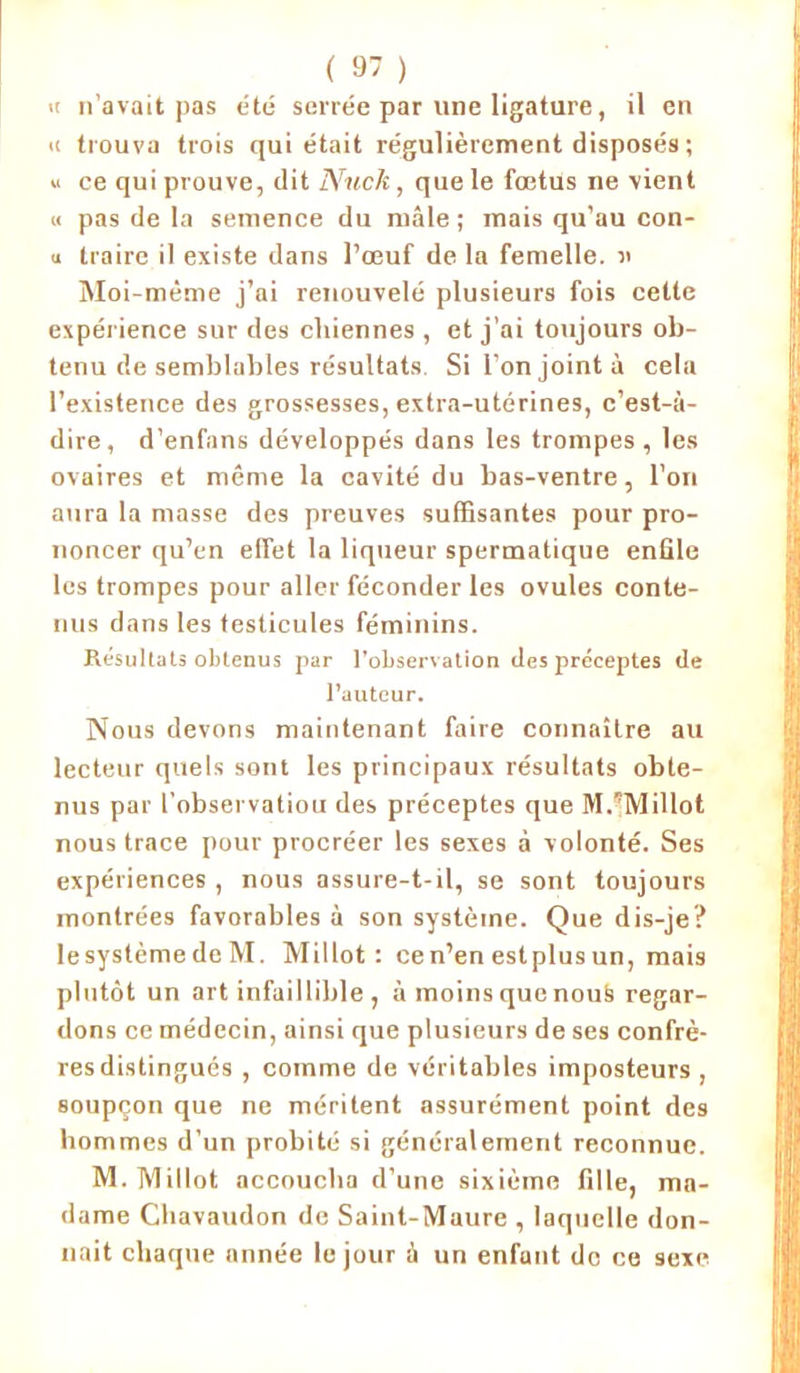 ic n’avait pas été serrée par une ligature, il en <c trouva trois qui était régulièrement disposés ; « ce qui prouve, dit Nuck, que le fœtus ne vient « pas de la semence du mâle; mais qu’au con- <i traire il existe dans l’œuf de la femelle, « Moi-même j’ai renouvelé plusieurs fois cette expérience sur des chiennes , et j’ai toujours ob- tenu de semblables résultats Si l’on joint à cela l’existence des grossesses, extra-utérines, c’est-à- dire, d’enfans développés dans les trompes, les ovaires et même la cavité du bas-ventre, l’on aura la masse des preuves suffisantes pour pro- noncer qu’en effet la liqueur spermatique enfile les trompes pour aller féconder les ovules conte- nus dans les testicules féminins. Résultats obtenus par l’observation des préceptes de l’auteur. Nous devons maintenant faire connaître au lecteur quels sont les principaux résultats obte- nus par l’observatiou des préceptes que M.”Millot nous trace pour procréer les sexes à volonté. Ses expériences , nous assure-t-il, se sont toujours montrées favorables à son système. Que dis-je? Iesystème de M. Millot : cen’en estplusun, mais plutôt un art infaillible , à moins que nous regar- dons ce médecin, ainsi que plusieurs de ses confrè- res distingués , comme de véritables imposteurs , soupçon que ne méritent assurément point des hommes d’un probité si généralement reconnue. M. Millot accoucha d’une sixième fille, ma- dame Chavaudon de Saint-Maure , laquelle don- nait chaque année le jour à un enfant de ce sexe