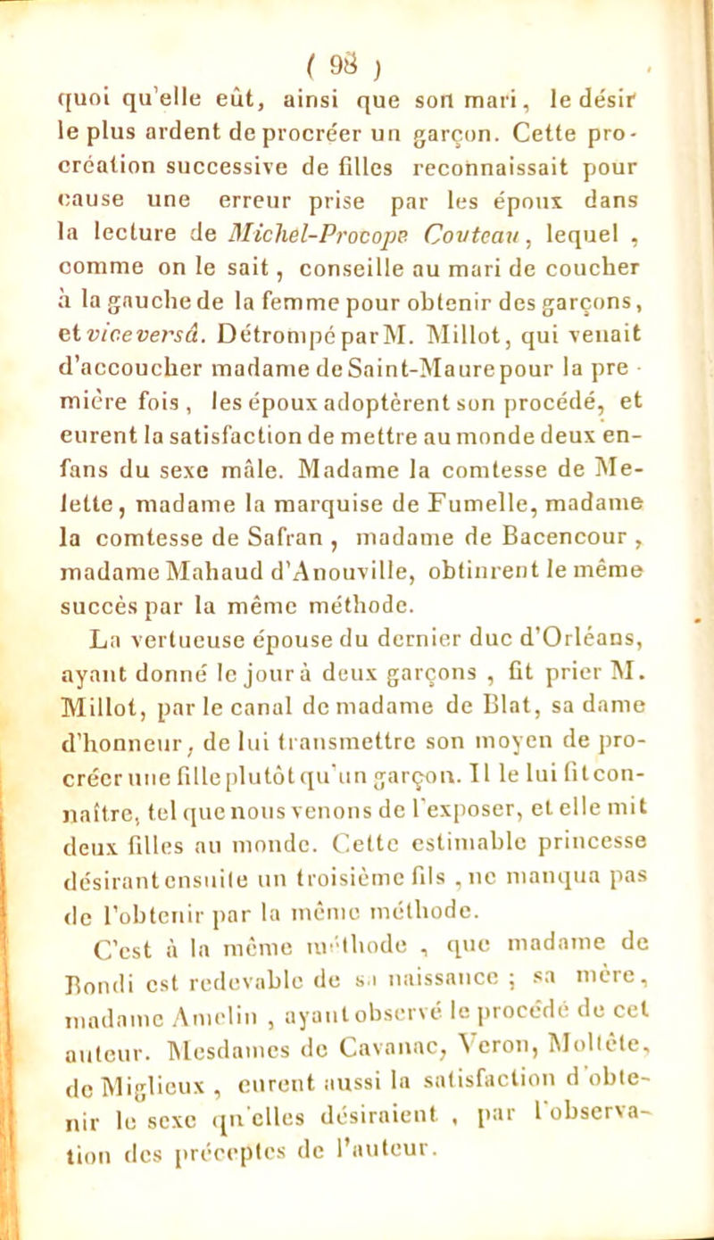 ( 9$ ) quoi qu elle eût, ainsi que son mari, le désir le plus ardent de procréer un garçon. Cette pro- création successive de fdles reconnaissait pour cause une erreur prise par les époux dans la lecture de Michel-Procope Covteau, lequel , comme on le sait, conseille au mari de coucher à la gauche de la femme pour obtenir des garçons, etviceversâ. DétrompéparM. Millot, qui venait d’accoucher madame de Saint-Maure pour la pre mière fois , les époux adoptèrent son procédé, et eurent la satisfaction de mettre au monde deux en- fans du sexe mâle. Madame la comtesse de Me- lette, madame la marquise de Fumelle, madame la comtesse de Safran , madame de Bacencour , madame Mahaud d’Anouville, obtinrent le même succès par la même méthode. La vertueuse épouse du dernier duc d’Orléans, ayant donné le jour à deux garçons , fit prier M. Millot, par le canul de madame de Blat, sa dame d’honneur, de lui transmettre son moyen de pro- créer une fille plutôt qu un garçon. Il le lui fit con- naître, tel que nous venons de l'exposer, et elle mit deux filles au monde. Cette estimable princesse désirantensuile un troisième fils , ne manqua pas de l’obtenir par la même méthode. C’est à la même méthode , que madame de Bondi est redevable de si naissance ; sa mère, madame Amelin , ayant observé, le procédé de cet auteur. Mesdames de Cavauac, \ eron, Mollête, de Miglieux , eurent aussi la satisfaction d obte- nir le sexe qu elles désiraient , par l'observa- tion des préceptes de l’auteur.