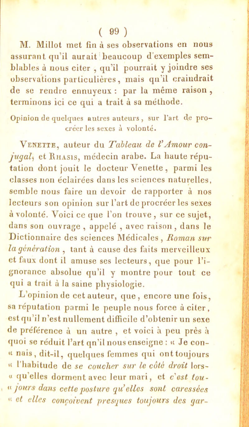 ( 89 ) M. Millot met fin à ses observations en nous assurant qu’il aurait beaucoup d'exemples sem- blables à nous citer , qu’il pourrait y joindre ses observations particulières, mais qu'il craindrait de se rendre ennuyeux : par la même raison , terminons ici ce qui a trait à sa méthode. Opinion de quelques autres auteurs , sur l'art de pro- créer les sexes à volonté. Venettb, auteur du Tableau de l’Amour con- jugal) et Riiasis, médecin arabe. La haute répu- tation dont jouit le docteur Venette, parmi les classes non éclairées dans les sciences naturelles, semble nous faire un devoir de rapporter à nos lecteurs son opinion sur l’art de procréer les sexes à volonté. Voici ce que l’on trouve , sur ce sujet, dans son ouvrage , appelé , avec raison , dans le Dictionnaire des sciences Médicales , Roman sur la génération , tant à cause des faits merveilleux et faux dont il amuse ses lecteurs, que pour l’i- gnorance absolue qu’il y montre pour tout ce qui a trait à la saine physiologie. L’opinion de cet auteur, que, encore une fois, sa réputation parmi le peuple nous force à citer, est qu’il n’est nullement difficile d’obtenir un sexe de préférence à un autre , et voici à peu près à quoi se réduit l’art qn’il nous enseigne : « Je con- « nais, dit-il, quelques femmes qui ont toujours a l’habitude de se coucher sur le côté droit lors- u qu’elles dorment avec leur mari, et c'ost tou- n jours dans cette posture qu’elles sont caressées » et elles conçoivent presques toujours des yur-