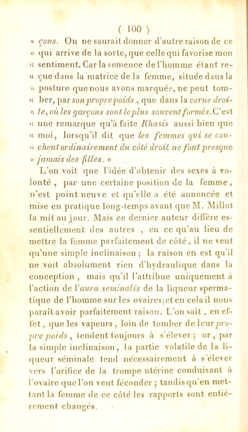 «■ cons. On ne saurait donner d’autre raison de ce « qui arrive de la sorte, que celle qui favorise mon <c sentiment. Caria semence de l’homme étant re- « çne dans la matrice de la femme, située daus la # posture que nous avons marquée, ne peut tom- » ber, par son propre poids , que dans la corne droi- h te, oit les garçons sont le plu s souvent formé s.C'est « une remarque qu’à faite Rliasis aussi bien que a moi, lorsqu’il dit que les femmes qui se cou- u client ordinairement du côté droit ne font presque u jamais des filles. * L’on voit que l’idée d’obtenir des sexes à vo- lonté , par une certaine position de la femme, n’est point neuve et qu’elle a été annoncée et mise en pratique long-temps avant queM. Millot la mit au jour. Mais ce dernier auteur différé es- sentiellement des autres , en ce qu’au lieu de mettre la femme parfaitement de côté, il ne veut qu’une simple inclinaison ; la raison en est qu’il ne voit absolument rien d'hydraulique dans la conception , mais qu’il l’attribue uniquement à l'action de l’aura séminalis de la liqueur sperma- tique de l’homme sur les ovairesjet en cela il nous paraît avoir parfaitement raison. L'on sait, en ef- fet , que les vapeurs , loin de tomber de leur/rro- pi'c poids , tendent toujours à s’élever ; or, par la simple inclinaison, la partie volatile de la li- queur séminale tend nécessairement à s'élever vers l’orifice de la trompe utérine conduisant à l’ovaire que l’on veut féconder ; tandis qu'en met- tant la femme de ce côté les rapports sont entiè- rement changés.