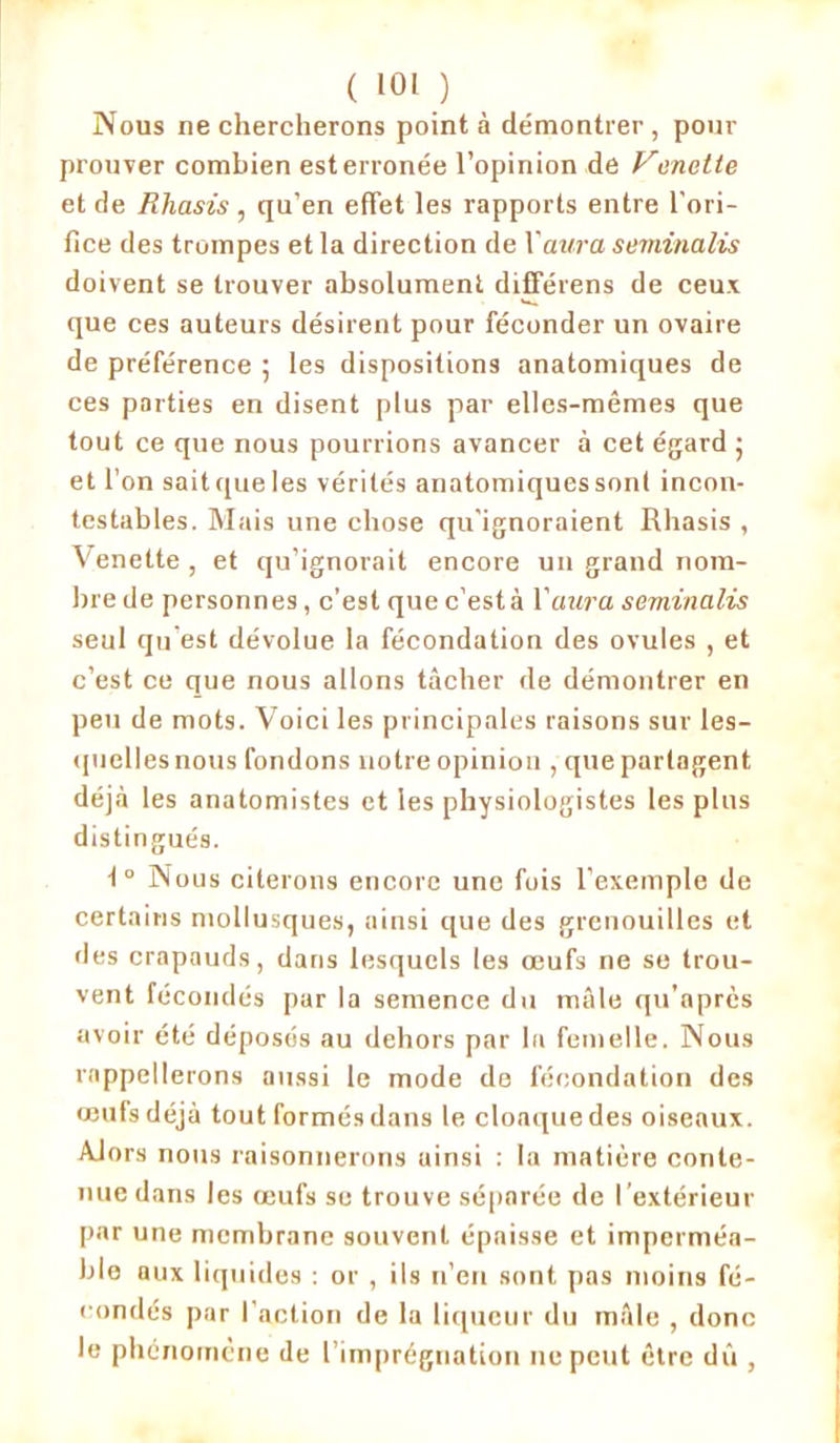 Nous ne chercherons point à démontrer , pour prouver combien esterronée l’opinion de Venctte et de Rliasis , qu’en effet les rapports entre l'ori- fice des trompes et la direction de Xaura seminalis doivent se trouver absolument différens de ceux que ces auteurs désirent pour féconder un ovaire de préférence ; les dispositions anatomiques de ces parties en disent plus par elles-mêmes que tout ce que nous pourrions avancer à cet égard ; et l’on sait que les vérités anatomiques sont incon- testables. Mais une chose qu'ignoraient Rliasis , Venette , et qu’ignorait encore un grand nom- bre de personnes, c’est que c’està l'aura seminalis seul qu est dévolue la fécondation des ovules , et c’est ce que nous allons tâcher de démontrer en peu de mots. Voici les principales raisons sur les- quelles nous fondons notre opinion , que partagent déjà les anatomistes et les physiologistes les plus distingués. t° Nous citerons encore une fois l’exemple de certains mollusques, ainsi que des grenouilles et des crapauds, dans lesquels les œufs ne se trou- vent fécondés par la semence du mâle qu’après avoir été déposés au dehors par la femelle. Nous rappellerons aussi le mode de fécondation des œufsdéjà tout formés dans le cloaquedes oiseaux. Alors nous raisonnerons uinsi : la matière conte- nue dans les oeufs se trouve séparée de l’extérieur par une membrane souvent épaisse et imperméa- ble aux liquides : or , ils n’en sont pas moins fé- condés par l'action de la liqueur du mule , donc le phénomène de l’imprégnation ne peut être dû ,