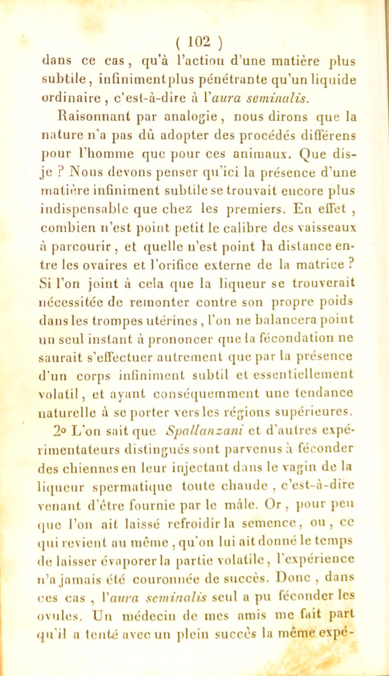 ( 1Q2 ) dans ce cas , qu’à l’action d’une matière plus subtile, infiniment plus pénétrante qu’un liquide ordinaire, c’est-à-dire à l’aura seminalis. Raisonnant par analogie , nous dirons que la nature n’a pas dû adopter des procédés différens pour l’homme que pour ces animaux. Que dis- je ? Nous devons penser qu’ici la présence d’une matière infiniment subtile se trouvait encore plus indispensable que chez les premiers. En effet , combien n’est point petit le calibre des vaisseaux à parcourir , et quelle n’est point la distance en- tre les ovaires et l’orifice externe de la matrice ? Si l’on joint à cela que la liqueur se trouverait nécessitée de remonter contre son propre poids dans les trompes utérines, l’on ne balancera point un seul instant à prononcer que la fécondation ne saurait s’effectuer autrement que par la présence d'un corps infiniment subtil et essentiellement volatil, et ayant conséquemment une tendance naturelle à se porter vers les régions supérieures. 2° L'on sait que Spallansani et d’autres expé- rimentateurs distingués sont parvenus à féconder des chiennes en leur injectant dans le vagin de la liqueur spermatique toute chaude , c’est-à-dire venant d’être fournie par le mâle. Or , pour peu que l’on ait laissé refroidir la semence, ou, ce qui revient au même, qu'on lui ait donné le temps de laisser évaporer la partie volatile, 1 expérience n’a jamais été couronnée de succès. Donc , dans ces cas , l'aura seminalis seul a pu féconder les ovules. Un médecin de mes amis me fait part qu'il a tenté avec un plein succès la mêmeexpé-