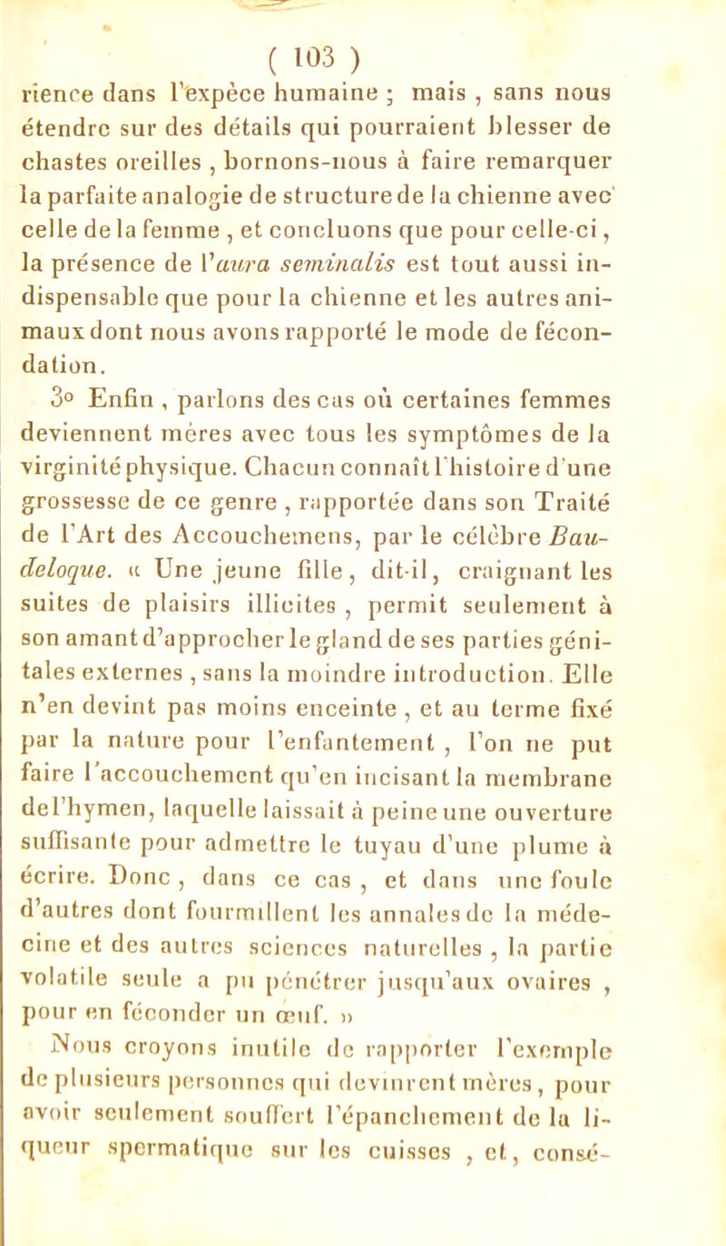 rience dans l'expèce humaine ; mais , sans nous étendre sur des détails qui pourraient blesser de chastes oreilles , bornons-nous à faire remarquer la parfaite analogie de structure de la chienne avec celle de la femme , et concluons que pour celle-ci, la présence de l'aura seminalis est tout aussi in- dispensable que pour la chienne et les autres ani- maux dont nous avons rapporté le mode de fécon- dation. 3° Enfin , parlons des cas où certaines femmes deviennent mères avec tous les symptômes de la virginité physique. Chacun connaît 1 histoire d une grossesse de ce genre , rapportée dans son Traité de l’Art des Accouchemens, parle célèbre Bau- deloque. a Une jeune fille, dit-il, craignant les suites de plaisirs illicites , permit seulement à son amant d’approcher le gland de ses parties géni- tales externes , sans la moindre introduction. Elle n’en devint pas moins enceinte , et au terme fixé par la nature pour l’enfantement , l’on ne put faire 1 accouchement qu’en incisant la membrane del'hymen, laquelle laissait à peine une ouverture suffisante pour admettre le tuyau d’une plume à écrire. Donc , dans ce cas , et dans une foule d’autres dont fourmillent les annales de la méde- cine et des autres sciences naturelles , la partie volatile seule a pu pénétrer jusqu’aux ovaires , pour en féconder un œuf. » Nous croyons inutile de rapporter l’exemple de plusieurs personnes qui devinrent mères, pour avoir seulement souffert l’épanchement de la li- queur spermatique sur les cuisses ,et, consé-