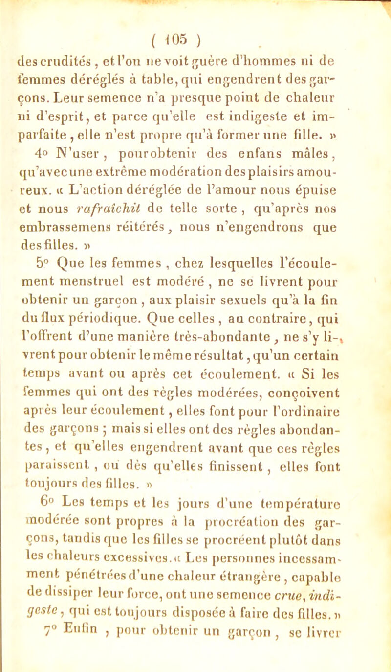 des crudités , et l’on ne voit guère d’hommes ni de femmes déréglés à table,qui engendrent des gar- çons. Leur semence n’a presque point de chaleur ni d’esprit, et parce qu’elle est indigeste et im- parfaite , elle n’est propre qu’à former une fille. >> 4° N’user, pourobtenir des enfans mâles, qu’avecune extrême modération des plaisirs amou- reux. « L’action déréglée de l’amour nous épuise et nous rafraîchit de telle sorte , qu’après nos embrassemens réitérés, nous n’engendrons que des filles, a 5° Que les femmes , chez lesquelles l’écoule- ment menstruel est modéré , ne se livrent pour obtenir un garçon , aux plaisir sexuels qu’à la fin du flux périodique. Que celles , au contraire, qui l’offrent d’une manière très-abondante , ne s’y li-, vrent pourobtenir le même résultat, qu’un certain temps avant ou après cet écoulement. « Si les femmes qui ont des règles modérées, conçoivent après leur écoulement, elles font pour l’ordinaire des garçons ; mais si elles ont des règles abondan- tes , et qu elles engendrent avant que ces règles paraissent , ou dès qu’elles finissent , elles font toujours des filles. » 6° Les temps et les jours d'une température modérée sont propres à la procréation des gar- çons, tandis que les filles se procréent plutôt dans les chaleurs excessives.«c Les personnes incessam- ment pénétrées d’une chaleur étrangère , capable de dissiper leur force, ont une semence crue, indi- geste, qui est toujours disposée à faire des filles.» 7° Enfin , pour obtenir un garçon , se livrer