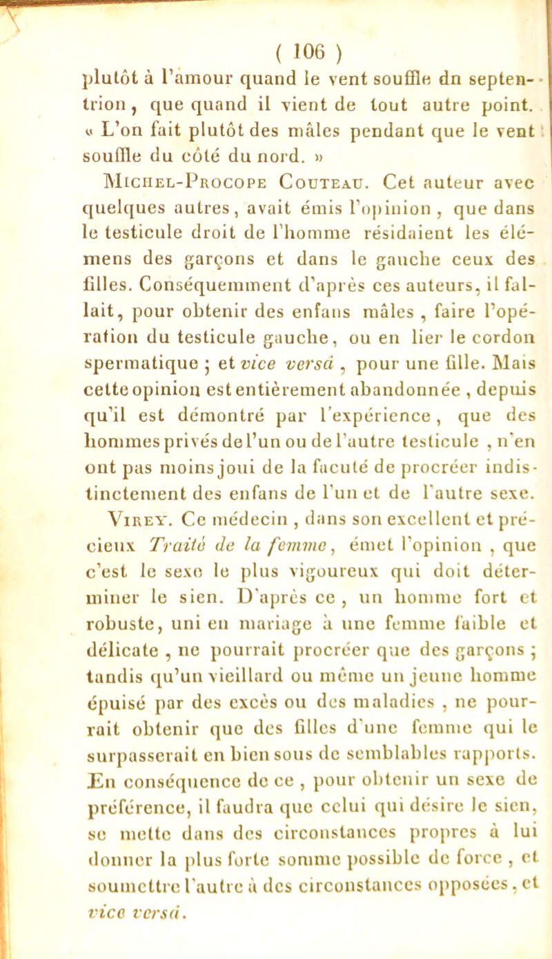 plutôt à l’amour quand le vent souffle dn septen- trion , que quand il vient de tout autre point. « L’on fait plutôt des mâles pendant que le vent souffle du côté du nord. » Michel-Procope Couteau. Cet auteur avec quelques autres, avait émis l’opinion, que dans le testicule droit de l’homme résidaient les élé- mens des garçons et dans le gauche ceux des filles. Conséquemment d’après ces auteurs, il fal- lait, pour obtenir des enfans mâles , faire l’opé- ration du testicule gauche, ou en lier le cordon spermatique ; et vice verset, pour une fille. Mais cette opinion est entièrement abandonnée , depuis qu’il est démontré par l’expérience, que des hommes privés de l’un ou de l’autre testicule , n'en ont pas moins joui de la fucuté de procréer indis- tinctement des enfans de l’un et de l'autre sexe. Virey. Ce médecin , dans son excellent et pré- cieux Traité de la femme, émet l’opinion , que c’est le sexo le plus vigoureux qui doit déter- miner le sien. D'après ce , un homme fort et robuste, uni en mariage à une femme faible et délicate , ne pourrait procréer que des garçons ; tandis qu’un vieillard ou même un jeune homme épuisé par des excès ou des maladies , ne pour- rait obtenir que des filles d'une femme qui le surpasserait en bien sous de semblables rapports. En conséquence do ce , pour obtenir un sexe de préférence, il faudra que celui qui désire le sien, se mette dans des circonstances propres à lui donner la plus forte somme possible de force , et soumettre l'autre à des circonstances opposées, et vice versci.