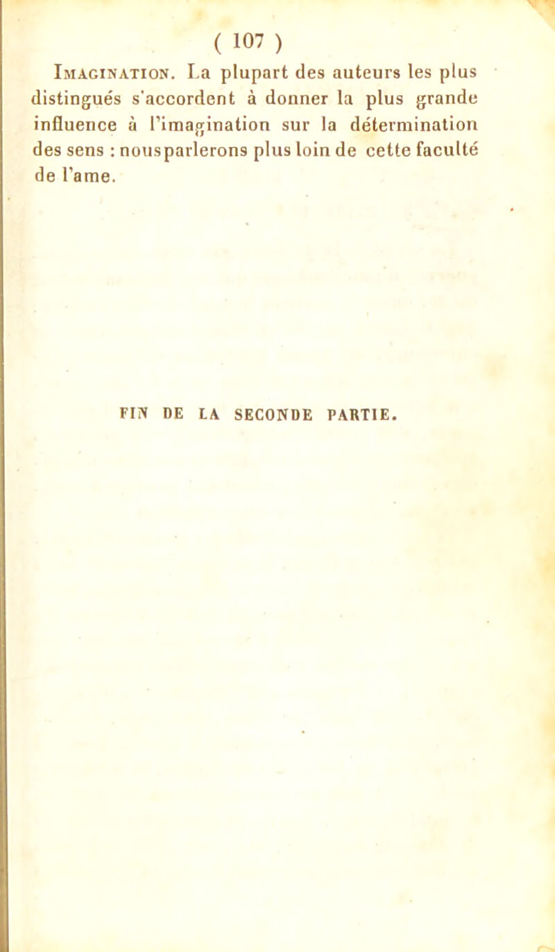 Imagination. La plupart des auteurs les plus distingués s'accordent à donner la plus grande influence à l’imagination sur la détermination des sens : nousparlerons plus loin de cette faculté de l’ame. FIN DE LA SECONDE PARTIE.