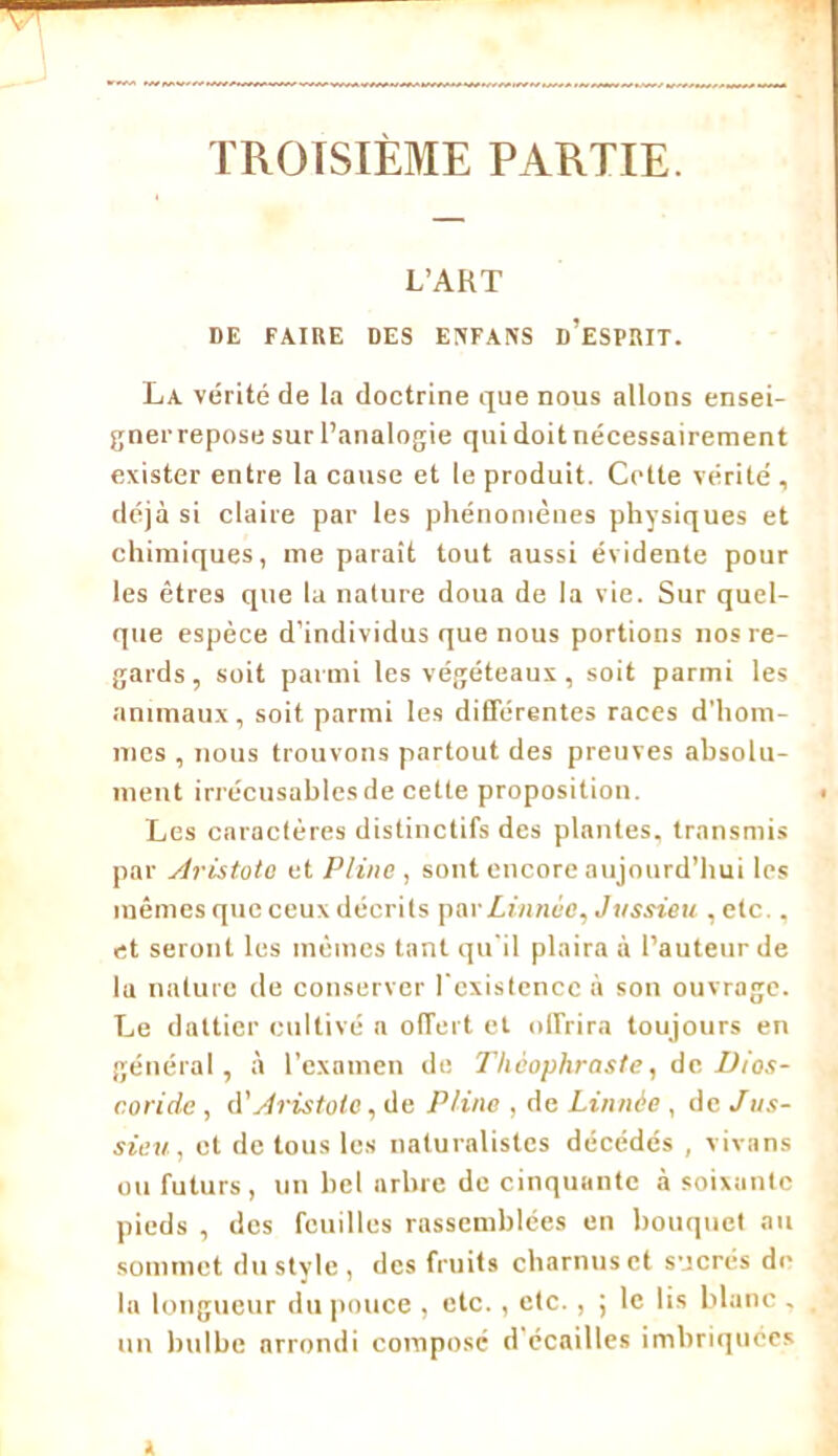 TROISIÈME PARTIE. L’ART DE FAIRE DES ENFANS d’eSPRIT. La vérité de la doctrine que nous allons ensei- gnerrepose sur l’analogie qui doitnécessaireraent exister entre la cause et le produit. Cette vérité , déjà si claire par les phénomènes physiques et chimiques, me paraît tout aussi évidente pour les êtres que la nature doua de la vie. Sur quel- que espèce d’individus que nous portions nos re- gards, soit parmi les végéteaux, soit parmi les animaux, soit parmi les différentes races d’hom- mes , nous trouvons partout des preuves absolu- ment irrécusables de cette proposition. Les caractères distinctifs des plantes, transmis par Aristote et Pline , sont encore aujourd’hui les mêmes que ceux décrits pavLin/we, Jussieu , etc., et seront les mêmes tant qu'il plaira à l’auteur de lu nature de conserver l'existence à son ouvrage. Le dultier cultivé a offert et offrira toujours en général, à l’examen de J'Iieophraste, de Dios- c.oride , A'Aristote, de Pline , de Lin née , de Jus- sieu, et de tous les naturalistes décédés , vivans ou futurs, un bel arbre de cinquante à soixante pieds , des feuilles rassemblées en bouquet au sommet du style, des fruits charnus et sucrés de la longueur du pouce , etc., etc., ; le lis blanc , un bulbe arrondi composé d écailles imbriquées